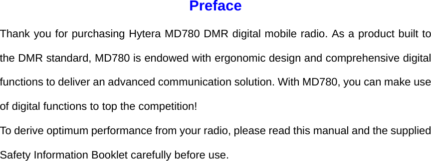 Preface Thank you for purchasing Hytera MD780 DMR digital mobile radio. As a product built to the DMR standard, MD780 is endowed with ergonomic design and comprehensive digital functions to deliver an advanced communication solution. With MD780, you can make use of digital functions to top the competition!   To derive optimum performance from your radio, please read this manual and the supplied Safety Information Booklet carefully before use.                         
