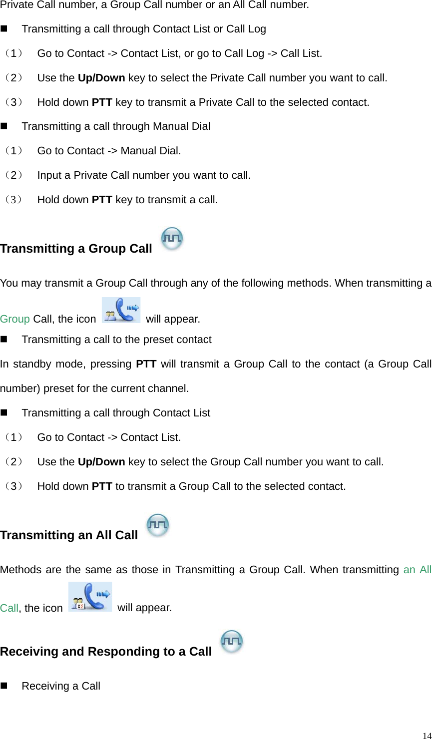   14Private Call number, a Group Call number or an All Call number.     Transmitting a call through Contact List or Call Log （1）  Go to Contact -&gt; Contact List, or go to Call Log -&gt; Call List. （2）  Use the Up/Down key to select the Private Call number you want to call. （3）  Hold down PTT key to transmit a Private Call to the selected contact.   Transmitting a call through Manual Dial   （1）  Go to Contact -&gt; Manual Dial.   （2）  Input a Private Call number you want to call. （3）  Hold down PTT key to transmit a call.   Transmitting a Group Call   You may transmit a Group Call through any of the following methods. When transmitting a Group Call, the icon   will appear.   Transmitting a call to the preset contact In standby mode, pressing PTT will transmit a Group Call to the contact (a Group Call number) preset for the current channel.     Transmitting a call through Contact List （1）  Go to Contact -&gt; Contact List.   （2）  Use the Up/Down key to select the Group Call number you want to call. （3）  Hold down PTT to transmit a Group Call to the selected contact. Transmitting an All Call   Methods are the same as those in Transmitting a Group Call. When transmitting an All Call, the icon   will appear. Receiving and Responding to a Call   Receiving a Call  