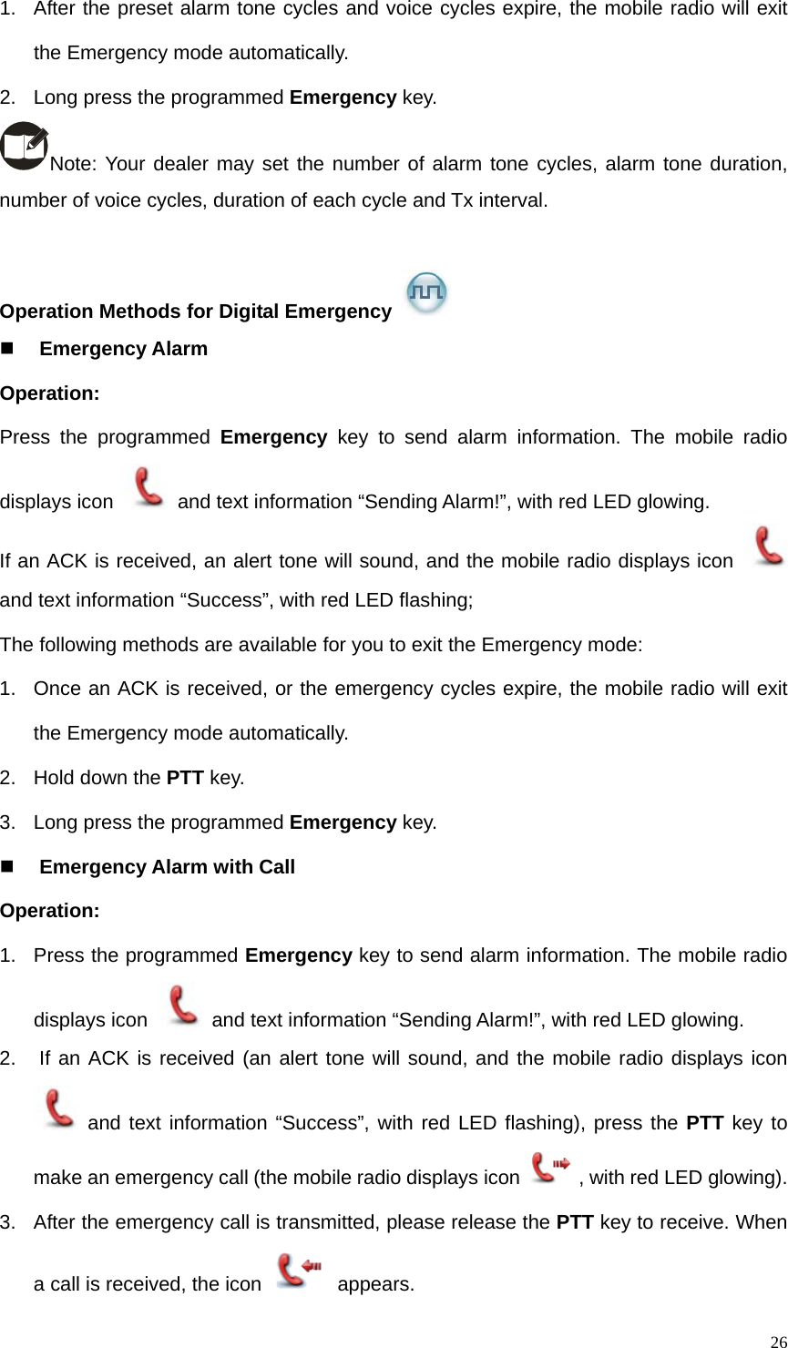   261.  After the preset alarm tone cycles and voice cycles expire, the mobile radio will exit the Emergency mode automatically.   2.  Long press the programmed Emergency key. Note: Your dealer may set the number of alarm tone cycles, alarm tone duration, number of voice cycles, duration of each cycle and Tx interval.    Operation Methods for Digital Emergency    Emergency Alarm Operation:  Press the programmed Emergency key to send alarm information. The mobile radio displays icon    and text information “Sending Alarm!”, with red LED glowing.   If an ACK is received, an alert tone will sound, and the mobile radio displays icon   and text information “Success”, with red LED flashing;   The following methods are available for you to exit the Emergency mode: 1.  Once an ACK is received, or the emergency cycles expire, the mobile radio will exit the Emergency mode automatically.   2.  Hold down the PTT key. 3.  Long press the programmed Emergency key.  Emergency Alarm with Call Operation:   1.  Press the programmed Emergency key to send alarm information. The mobile radio displays icon    and text information “Sending Alarm!”, with red LED glowing.   2.   If an ACK is received (an alert tone will sound, and the mobile radio displays icon  and text information “Success”, with red LED flashing), press the PTT key to make an emergency call (the mobile radio displays icon , with red LED glowing). 3.  After the emergency call is transmitted, please release the PTT key to receive. When a call is received, the icon   appears.  