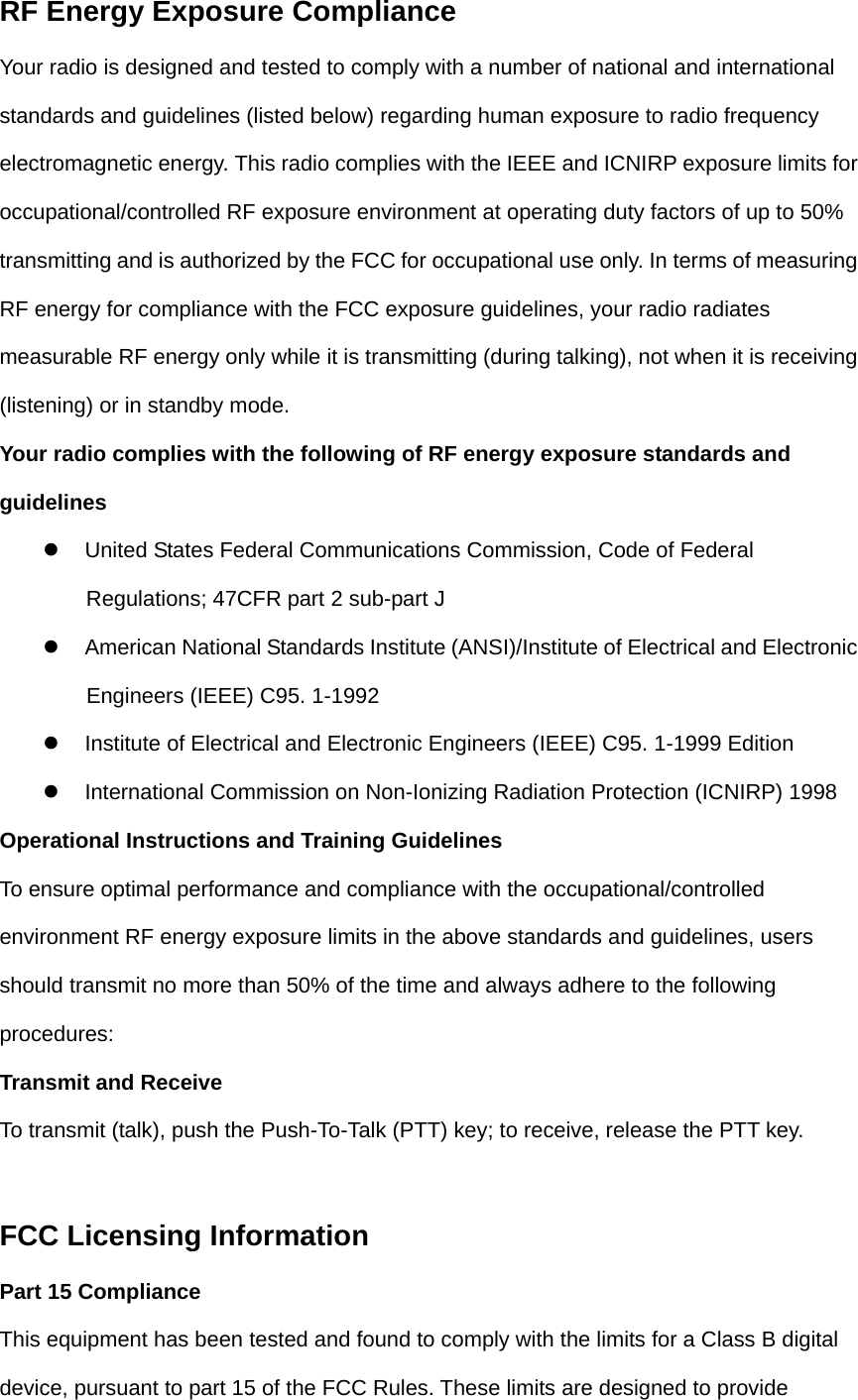 RF Energy Exposure Compliance Your radio is designed and tested to comply with a number of national and international standards and guidelines (listed below) regarding human exposure to radio frequency electromagnetic energy. This radio complies with the IEEE and ICNIRP exposure limits for occupational/controlled RF exposure environment at operating duty factors of up to 50% transmitting and is authorized by the FCC for occupational use only. In terms of measuring RF energy for compliance with the FCC exposure guidelines, your radio radiates measurable RF energy only while it is transmitting (during talking), not when it is receiving (listening) or in standby mode. Your radio complies with the following of RF energy exposure standards and guidelines z    United States Federal Communications Commission, Code of Federal Regulations; 47CFR part 2 sub-part J z    American National Standards Institute (ANSI)/Institute of Electrical and Electronic Engineers (IEEE) C95. 1-1992 z    Institute of Electrical and Electronic Engineers (IEEE) C95. 1-1999 Edition z    International Commission on Non-Ionizing Radiation Protection (ICNIRP) 1998 Operational Instructions and Training Guidelines To ensure optimal performance and compliance with the occupational/controlled environment RF energy exposure limits in the above standards and guidelines, users should transmit no more than 50% of the time and always adhere to the following procedures: Transmit and Receive To transmit (talk), push the Push-To-Talk (PTT) key; to receive, release the PTT key.  FCC Licensing Information Part 15 Compliance This equipment has been tested and found to comply with the limits for a Class B digital device, pursuant to part 15 of the FCC Rules. These limits are designed to provide 