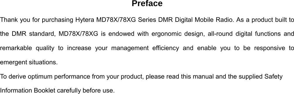 Preface Thank you for purchasing Hytera MD78X/78XG Series DMR Digital Mobile Radio. As a product built to the DMR standard, MD78X/78XG is endowed with ergonomic design, all-round digital functions and remarkable quality to increase your management efficiency and enable you to be responsive to emergent situations.   To derive optimum performance from your product, please read this manual and the supplied Safety Information Booklet carefully before use.                           
