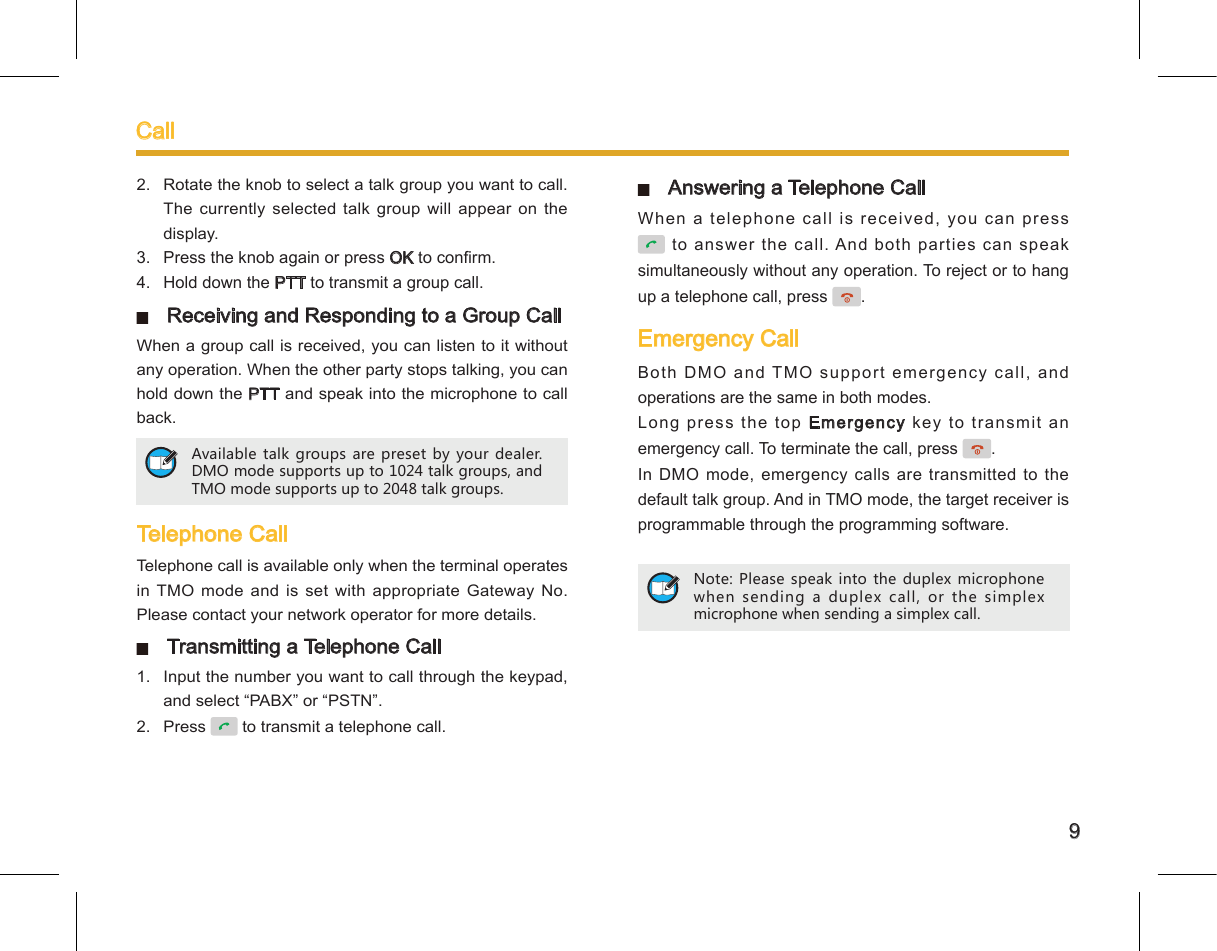9Call2.  Rotate the knob to select a talk group you want to call. The currently selected  talk group will  appear on the display. 3.  Press the knob again or press OK to conrm. 4.  Hold down the PTT to transmit a group call.   Receiving and Responding to a Group CallWhen a group call is received, you can listen to it without any operation. When the other party stops talking, you can hold down the PTT and speak into the microphone to call back.  Telephone CallTelephone call is available only when the terminal operates in TMO mode and  is set  with appropriate  Gateway No. Please contact your network operator for more details.   Transmitting a Telephone Call 1.  Input the number you want to call through the keypad, and select “PABX” or “PSTN”. 2.  Press   to transmit a telephone call. Available talk groups are preset by your dealer. DMO mode supports up to 1024 talk groups, and TMO mode supports up to 2048 talk groups.   Answering a Telephone CallWhen a telephone call is received, you can press  to answer the call. And both parties can speak simultaneously without any operation. To reject or to hang up a telephone call, press  .Emergency CallBoth  DMO  and  TMO  s upport  e merge ncy  call ,  a nd operations are the same in both modes. Long press the top Emergency key to transmit an emergency call. To terminate the call, press  . In DMO mode, emergency calls are transmitted to the default talk group. And in TMO mode, the target receiver is programmable through the programming software. Note: Please speak into the duplex microphone when sending a duplex call, or the simplex microphone when sending a simplex call. 