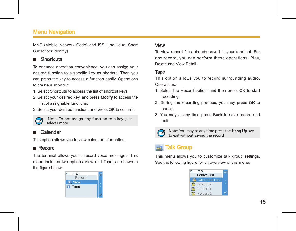 15MNC  (Mobile  Network  Code)  and  ISSI  (Individual  Short Subscriber Identity).   ShortcutsTo  enhance  operation  convenience,  you  can  assign  your desired  function  to  a  specic  key  as  shortcut.  Then  you can press the key to access a function easily. Operations to create a shortcut: 1. Select Shortcuts to access the list of shortcut keys; 2. Select your desired key, and press Modify to access the list of assignable functions; 3. Select your desired function, and press OK to conrm.   CalendarThis option allows you to view calendar information.  RecordThe  terminal  allows  you  to  record  voice  messages. This menu  includes  two  options  View  and  Tape,  as  shown  in the gure below: Note: To not assign any function to a key, just select Empty. ViewTo  view record files already saved  in  your  terminal.  For any record, you can perform these operations: Play, Delete and View Detail. TapeThis option allows you to record surrounding audio. Operations: 1.  Select  the  Record  option,  and  then  press  OK  to  start recording; 2.  During  the  recording  process,  you  may  press  OK  to pause. 3. You may at any  time  press Back to  save  record and exit.  Talk GroupThis menu allows  you to customize  talk  group settings. See the following gure for an overview of this menu: Note: You may at any time press the Hang Up key to exit without saving the record. Menu Navigation