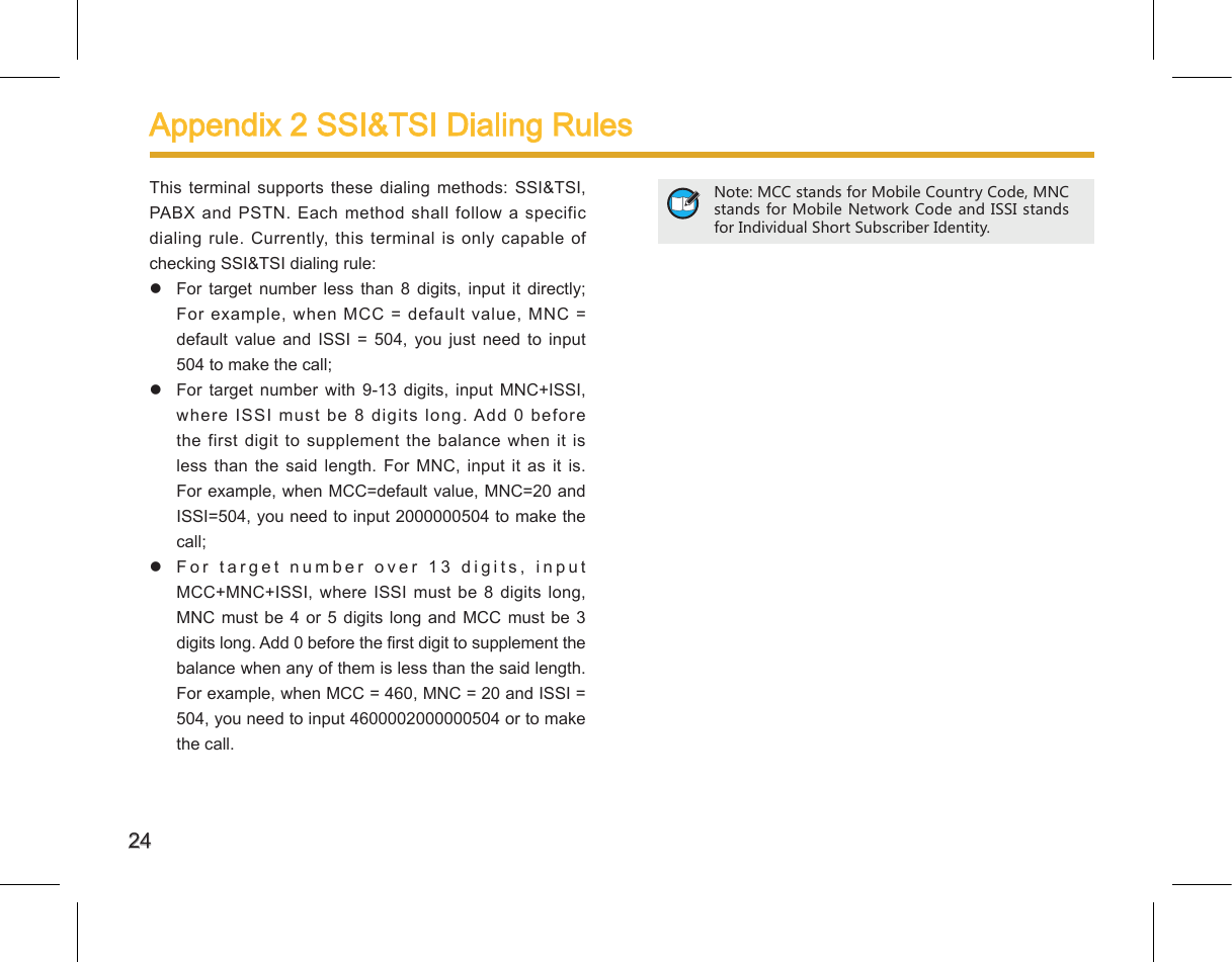 24Appendix 2 SSI&amp;TSI Dialing Rules This terminal supports these  dialing  methods:  SSI&amp;TSI, PABX and PSTN. Each method shall follow  a specific dialing rule. Currently, this terminal is only capable  of checking SSI&amp;TSI dialing rule:   For  target  number  less  than  8  digits,  input  it  directly;  For example, when MCC = default value, MNC = default  value  and  ISSI  =  504,  you  just  need  to  input 504 to make the call;   For  target  number  with  9-13  digits,  input  MNC+ISSI, where ISSI must be 8 digits long. Add 0 before the first  digit to supplement the balance when it is less  than  the  said  length.  For  MNC,  input  it  as  it  is.  For example, when MCC=default value, MNC=20 and ISSI=504, you need to input 2000000504 to make the call;   For target number over 13 digits, input MCC+MNC+ISSI, where  ISSI must be  8  digits long, MNC must be 4  or  5  digits  long and MCC must  be  3 digits long. Add 0 before the rst digit to supplement the balance when any of them is less than the said length.  For example, when MCC = 460, MNC = 20 and ISSI = 504, you need to input 4600002000000504 or to make the call. Note: MCC stands for Mobile Country Code, MNC stands for Mobile Network Code and ISSI  stands for Individual Short Subscriber Identity. 