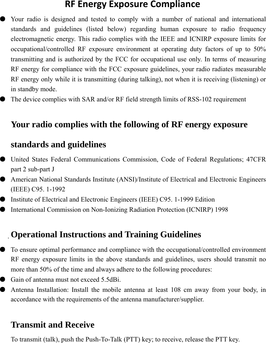 RFEnergyExposureCompliance●  Your radio is designed and tested to comply with a number of national and international standards and guidelines (listed below) regarding human exposure to radio frequency electromagnetic energy. This radio complies with the IEEE and ICNIRP exposure limits for occupational/controlled RF exposure environment at operating duty factors of up to 50% transmitting and is authorized by the FCC for occupational use only. In terms of measuring RF energy for compliance with the FCC exposure guidelines, your radio radiates measurable RF energy only while it is transmitting (during talking), not when it is receiving (listening) or in standby mode. ●  The device complies with SAR and/or RF field strength limits of RSS-102 requirement Your radio complies with the following of RF energy exposure standards and guidelines ●  United States Federal Communications Commission, Code of Federal Regulations; 47CFR part 2 sub-part J ●  American National Standards Institute (ANSI)/Institute of Electrical and Electronic Engineers (IEEE) C95. 1-1992 ●  Institute of Electrical and Electronic Engineers (IEEE) C95. 1-1999 Edition ●  International Commission on Non-Ionizing Radiation Protection (ICNIRP) 1998  Operational Instructions and Training Guidelines ●  To ensure optimal performance and compliance with the occupational/controlled environment RF energy exposure limits in the above standards and guidelines, users should transmit no more than 50% of the time and always adhere to the following procedures: ●  Gain of antenna must not exceed 5.5dBi. ●  Antenna Installation: Install the mobile antenna at least 108 cm away from your body, in accordance with the requirements of the antenna manufacturer/supplier. Transmit and Receive To transmit (talk), push the Push-To-Talk (PTT) key; to receive, release the PTT key.          