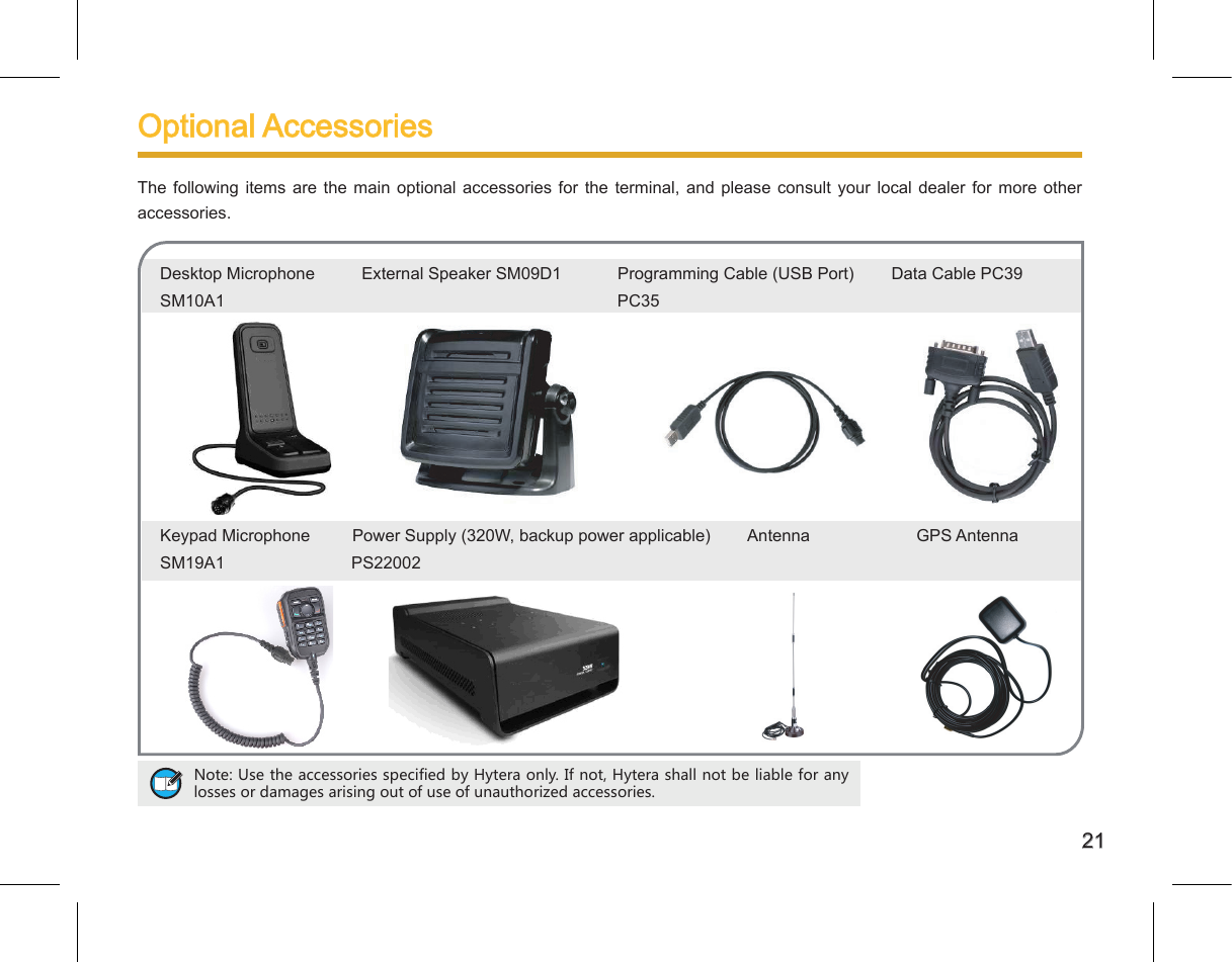21Desktop Microphone          External Speaker SM09D1            Programming Cable (USB Port)        Data Cable PC39SM10A1         PC35Keypad Microphone         Power Supply (320W, backup power applicable)        Antenna     GPS AntennaSM19A1                           PS22002        Optional Accessories The  following items are the main optional accessories for  the  terminal,  and  please  consult  your  local  dealer  for  more  other accessories. Note: Use the accessories specified by Hytera only. If not, Hytera shall not be liable for any losses or damages arising out of use of unauthorized accessories. 