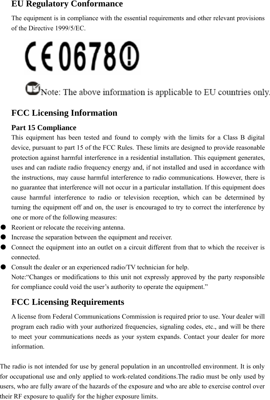 EU Regulatory Conformance The equipment is in compliance with the essential requirements and other relevant provisions of the Directive 1999/5/EC.  FCC Licensing Information Part 15 Compliance This equipment has been tested and found to comply with the limits for a Class B digital device, pursuant to part 15 of the FCC Rules. These limits are designed to provide reasonable protection against harmful interference in a residential installation. This equipment generates, uses and can radiate radio frequency energy and, if not installed and used in accordance with the instructions, may cause harmful interference to radio communications. However, there is no guarantee that interference will not occur in a particular installation. If this equipment does cause harmful interference to radio or television reception, which can be determined by turning the equipment off and on, the user is encouraged to try to correct the interference by one or more of the following measures:       ●  Reorient or relocate the receiving antenna. ●  Increase the separation between the equipment and receiver. ●  Connect the equipment into an outlet on a circuit different from that to which the receiver is                 connected. ●  Consult the dealer or an experienced radio/TV technician for help. Note:“Changes or modifications to this unit not expressly approved by the party responsible for compliance could void the user’s authority to operate the equipment.” FCC Licensing Requirements A license from Federal Communications Commission is required prior to use. Your dealer will program each radio with your authorized frequencies, signaling codes, etc., and will be there to meet your communications needs as your system expands. Contact your dealer for more information.  The radio is not intended for use by general population in an uncontrolled environment. It is only for occupational use and only applied to work-related conditions.The radio must be only used by users, who are fully aware of the hazards of the exposure and who are able to exercise control over their RF exposure to qualify for the higher exposure limits. 