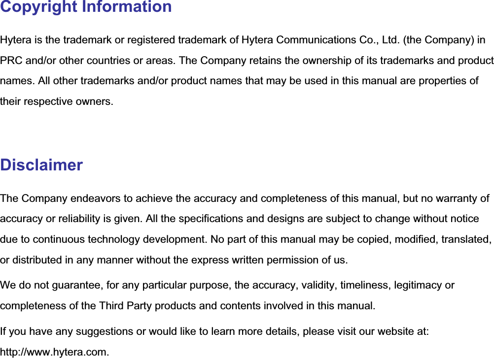   Copyright Information Hytera is the trademark or registered trademark of Hytera Communications Co., Ltd. (the Company) in PRC and/or other countries or areas. The Company retains the ownership of its trademarks and product names. All other trademarks and/or product names that may be used in this manual are properties of their respective owners.  Disclaimer The Company endeavors to achieve the accuracy and completeness of this manual, but no warranty of accuracy or reliability is given. All the specifications and designs are subject to change without notice due to continuous technology development. No part of this manual may be copied, modified, translated, or distributed in any manner without the express written permission of us. We do not guarantee, for any particular purpose, the accuracy, validity, timeliness, legitimacy or completeness of the Third Party products and contents involved in this manual. If you have any suggestions or would like to learn more details, please visit our website at: http://www.hytera.com.    