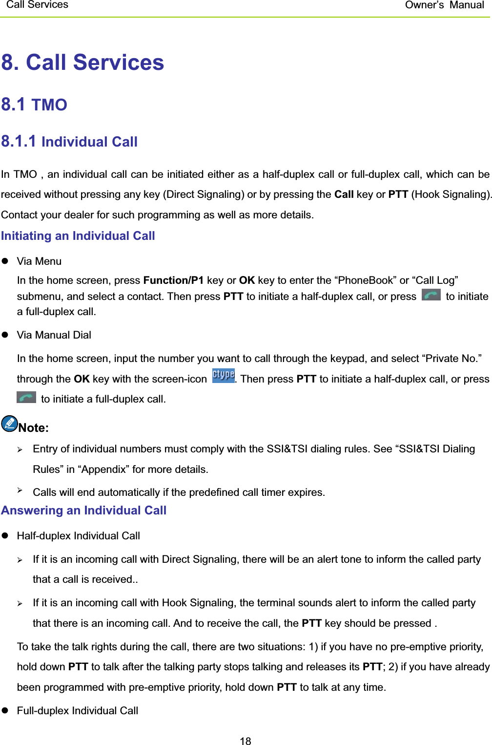 Call Services  Owner’s Manual188. Call Services 8.1 TMO8.1.1 Individual Call   In TMO , an individual call can be initiated either as a half-duplex call or full-duplex call, which can be received without pressing any key (Direct Signaling) or by pressing the Call key or PTT (Hook Signaling). Contact your dealer for such programming as well as more details.   Initiating an Individual Call   z Via Menu  In the home screen, press Function/P1 key or OK key to enter the “PhoneBook” or “Call Log” submenu, and select a contact. Then press PTT to initiate a half-duplex call, or press   to initiate a full-duplex call.   z  Via Manual Dial   In the home screen, input the number you want to call through the keypad, and select “Private No.” through the OK key with the screen-icon  . Then press PTT to initiate a half-duplex call, or press   to initiate a full-duplex call.   Note:¾Entry of individual numbers must comply with the SSI&amp;TSI dialing rules. See “SSI&amp;TSI Dialing Rules” in “Appendix” for more details.  ¾Calls will end automatically if the predefined call timer expires.  Answering an Individual Call   z  Half-duplex Individual Call   ¾If it is an incoming call with Direct Signaling, there will be an alert tone to inform the called party that a call is received..   ¾If it is an incoming call with Hook Signaling, the terminal sounds alert to inform the called party that there is an incoming call. And to receive the call, the PTT key should be pressed .   To take the talk rights during the call, there are two situations: 1) if you have no pre-emptive priority, hold down PTT to talk after the talking party stops talking and releases its PTT; 2) if you have already been programmed with pre-emptive priority, hold down PTT to talk at any time.   z  Full-duplex Individual Call   