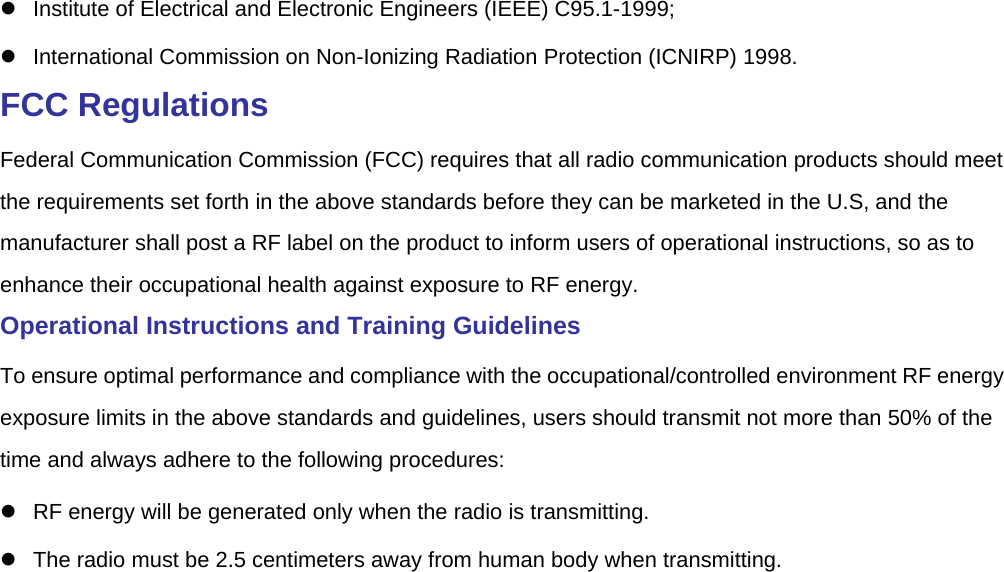    Institute of Electrical and Electronic Engineers (IEEE) C95.1-1999;    International Commission on Non-Ionizing Radiation Protection (ICNIRP) 1998.   FCC Regulations   Federal Communication Commission (FCC) requires that all radio communication products should meet the requirements set forth in the above standards before they can be marketed in the U.S, and the manufacturer shall post a RF label on the product to inform users of operational instructions, so as to enhance their occupational health against exposure to RF energy.   Operational Instructions and Training Guidelines   To ensure optimal performance and compliance with the occupational/controlled environment RF energy exposure limits in the above standards and guidelines, users should transmit not more than 50% of the time and always adhere to the following procedures:     RF energy will be generated only when the radio is transmitting.     The radio must be 2.5 centimeters away from human body when transmitting.   