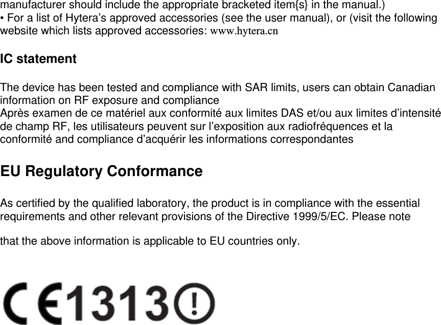  manufacturer should include the appropriate bracketed item{s} in the manual.) • For a list of Hytera’s approved accessories (see the user manual), or (visit the following website which lists approved accessories: www.hytera.cn  IC statement  The device has been tested and compliance with SAR limits, users can obtain Canadian information on RF exposure and compliance Après examen de ce matériel aux conformité aux limites DAS et/ou aux limites d’intensité de champ RF, les utilisateurs peuvent sur l’exposition aux radiofréquences et la conformité and compliance d’acquérir les informations correspondantes  EU Regulatory Conformance  As certified by the qualified laboratory, the product is in compliance with the essential requirements and other relevant provisions of the Directive 1999/5/EC. Please note that the above information is applicable to EU countries only.   