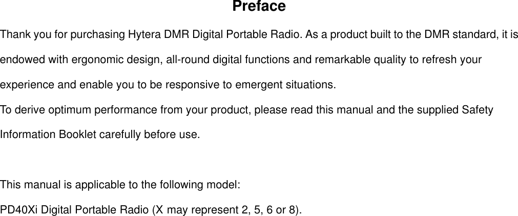 Preface Thank you for purchasing Hytera DMR Digital Portable Radio. As a product built to the DMR standard, it is endowed with ergonomic design, all-round digital functions and remarkable quality to refresh your experience and enable you to be responsive to emergent situations.   To derive optimum performance from your product, please read this manual and the supplied Safety Information Booklet carefully before use.    This manual is applicable to the following model: PD40Xi Digital Portable Radio (X may represent 2, 5, 6 or 8).                       