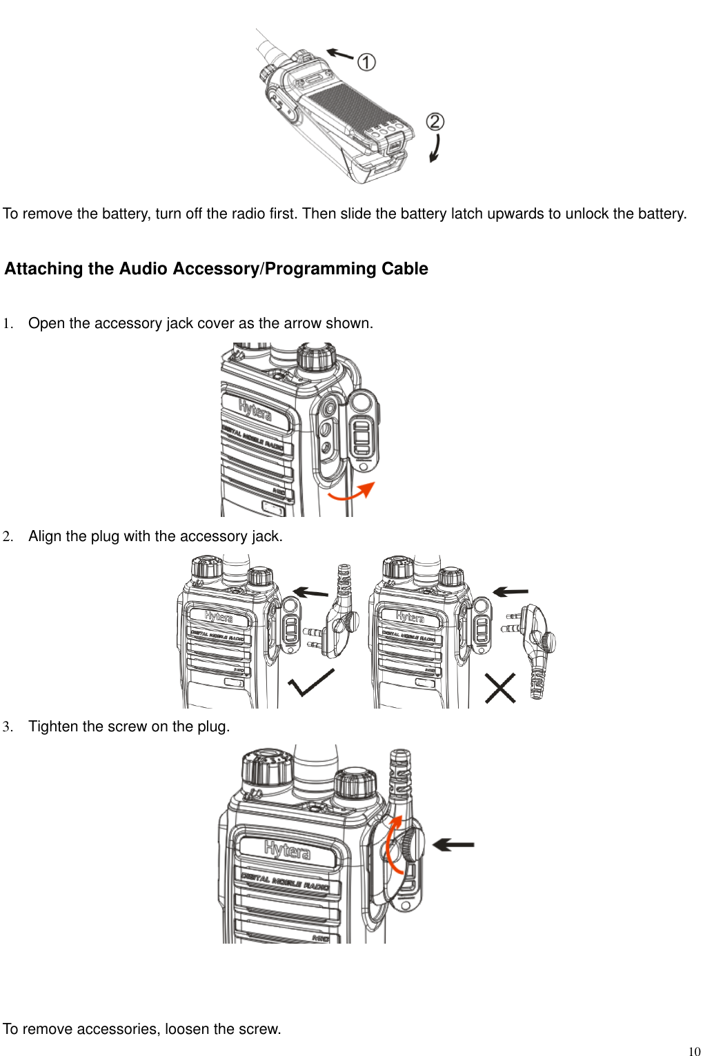                                                                                                              10 To remove the battery, turn off the radio first. Then slide the battery latch upwards to unlock the battery.   Attaching the Audio Accessory/Programming Cable 1.  Open the accessory jack cover as the arrow shown.  2.  Align the plug with the accessory jack.    3.  Tighten the screw on the plug.       To remove accessories, loosen the screw.   