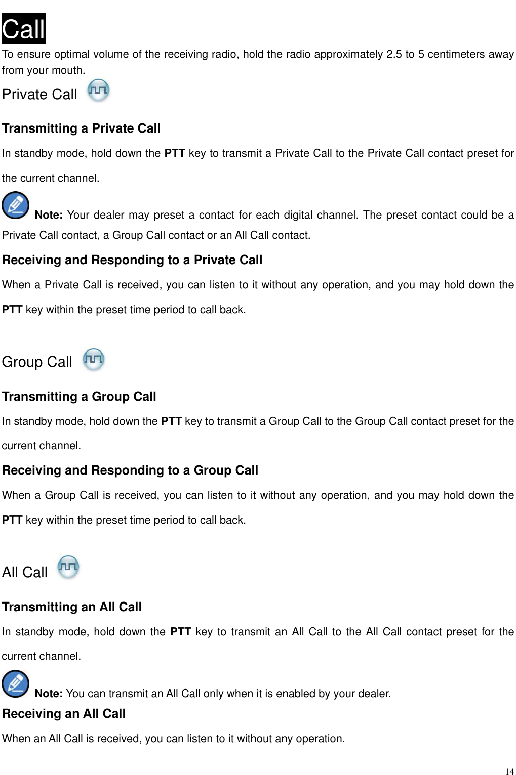                                                                                                              14Call To ensure optimal volume of the receiving radio, hold the radio approximately 2.5 to 5 centimeters away from your mouth.   Private Call   Transmitting a Private Call In standby mode, hold down the PTT key to transmit a Private Call to the Private Call contact preset for the current channel.    Note: Your dealer may preset a contact for each digital channel. The preset contact could be a Private Call contact, a Group Call contact or an All Call contact.   Receiving and Responding to a Private Call When a Private Call is received, you can listen to it without any operation, and you may hold down the PTT key within the preset time period to call back.  Group Call   Transmitting a Group Call In standby mode, hold down the PTT key to transmit a Group Call to the Group Call contact preset for the current channel.   Receiving and Responding to a Group Call When a Group Call is received, you can listen to it without any operation, and you may hold down the PTT key within the preset time period to call back.  All Call   Transmitting an All Call In standby mode, hold down the PTT key to transmit an All Call to the All Call contact preset for the current channel.    Note: You can transmit an All Call only when it is enabled by your dealer. Receiving an All Call When an All Call is received, you can listen to it without any operation.   
