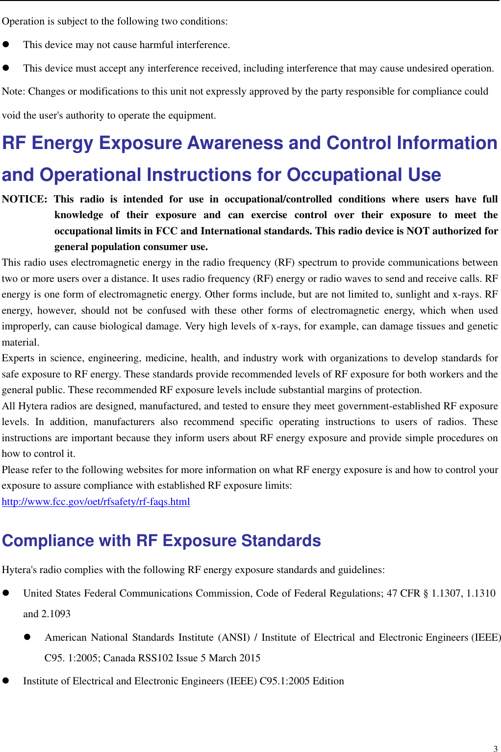                                                                                                              3Operation is subject to the following two conditions:    This device may not cause harmful interference.  This device must accept any interference received, including interference that may cause undesired operation. Note: Changes or modifications to this unit not expressly approved by the party responsible for compliance could void the user&apos;s authority to operate the equipment. RF Energy Exposure Awareness and Control Information and Operational Instructions for Occupational Use NOTICE: This radio is intended for use in occupational/controlled conditions where users have full knowledge of their exposure and can exercise control over their exposure to meet the occupational limits in FCC and International standards. This radio device is NOT authorized for general population consumer use. This radio uses electromagnetic energy in the radio frequency (RF) spectrum to provide communications between two or more users over a distance. It uses radio frequency (RF) energy or radio waves to send and receive calls. RF energy is one form of electromagnetic energy. Other forms include, but are not limited to, sunlight and x-rays. RF energy, however, should not be confused with these other forms of electromagnetic energy, which when used improperly, can cause biological damage. Very high levels of x-rays, for example, can damage tissues and genetic material.  Experts in science, engineering, medicine, health, and industry work with organizations to develop standards for safe exposure to RF energy. These standards provide recommended levels of RF exposure for both workers and the general public. These recommended RF exposure levels include substantial margins of protection.   All Hytera radios are designed, manufactured, and tested to ensure they meet government-established RF exposure levels. In addition, manufacturers also recommend specific operating instructions to users of radios. These instructions are important because they inform users about RF energy exposure and provide simple procedures on how to control it. Please refer to the following websites for more information on what RF energy exposure is and how to control your exposure to assure compliance with established RF exposure limits: http://www.fcc.gov/oet/rfsafety/rf-faqs.html Compliance with RF Exposure Standards Hytera&apos;s radio complies with the following RF energy exposure standards and guidelines:  United States Federal Communications Commission, Code of Federal Regulations; 47 CFR § 1.1307, 1.1310 and 2.1093  American National Standards Institute (ANSI) / Institute of Electrical and Electronic Engineers (IEEE) C95. 1:2005; Canada RSS102 Issue 5 March 2015  Institute of Electrical and Electronic Engineers (IEEE) C95.1:2005 Edition 