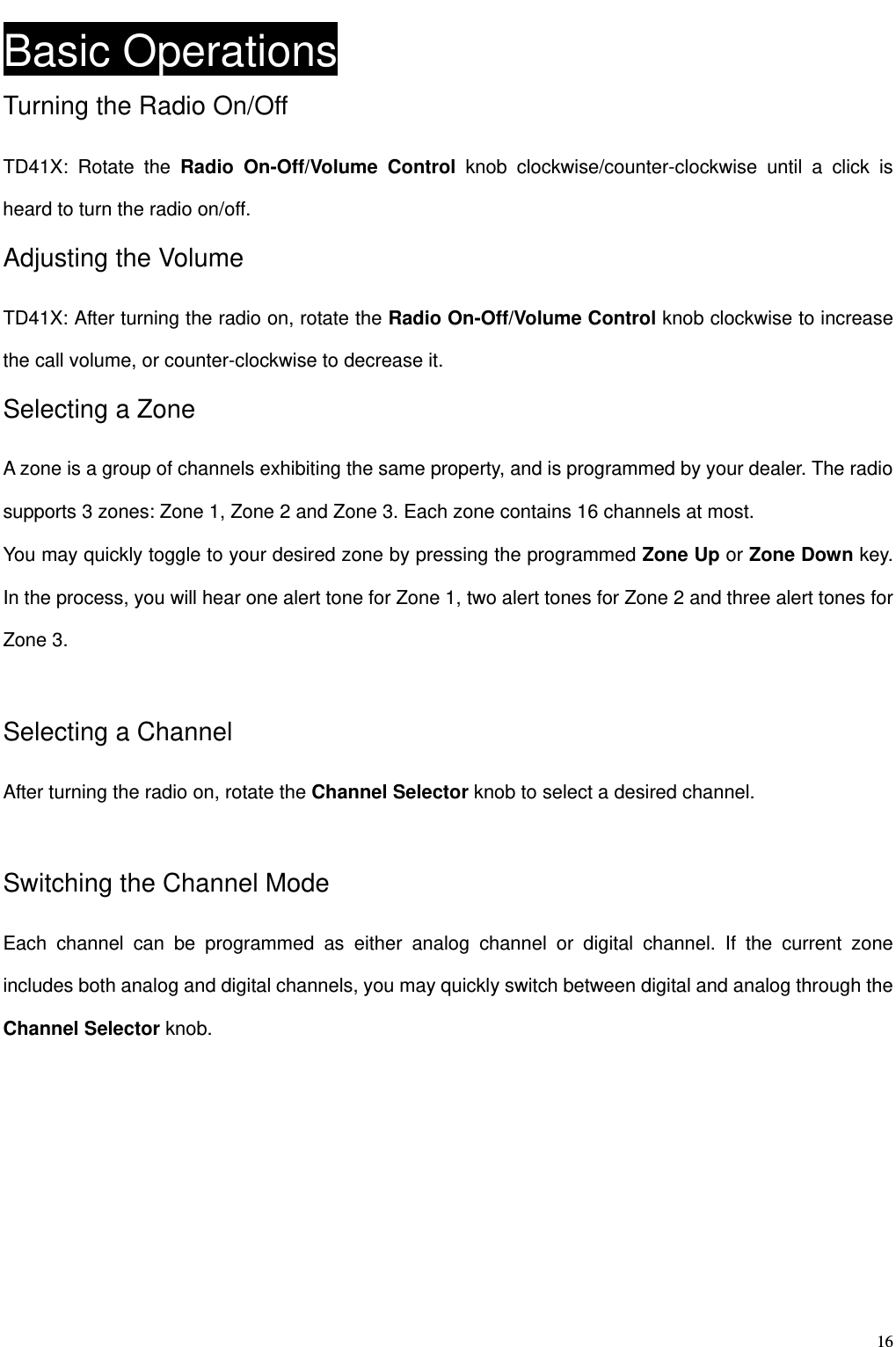                                                                                                              16Basic Operations Turning the Radio On/Off TD41X: Rotate the Radio On-Off/Volume Control knob clockwise/counter-clockwise until a click is heard to turn the radio on/off.   Adjusting the Volume TD41X: After turning the radio on, rotate the Radio On-Off/Volume Control knob clockwise to increase the call volume, or counter-clockwise to decrease it. Selecting a Zone A zone is a group of channels exhibiting the same property, and is programmed by your dealer. The radio supports 3 zones: Zone 1, Zone 2 and Zone 3. Each zone contains 16 channels at most.   You may quickly toggle to your desired zone by pressing the programmed Zone Up or Zone Down key. In the process, you will hear one alert tone for Zone 1, two alert tones for Zone 2 and three alert tones for Zone 3.    Selecting a Channel   After turning the radio on, rotate the Channel Selector knob to select a desired channel.  Switching the Channel Mode Each channel can be programmed as either analog channel or digital channel. If the current zone includes both analog and digital channels, you may quickly switch between digital and analog through the Channel Selector knob.        