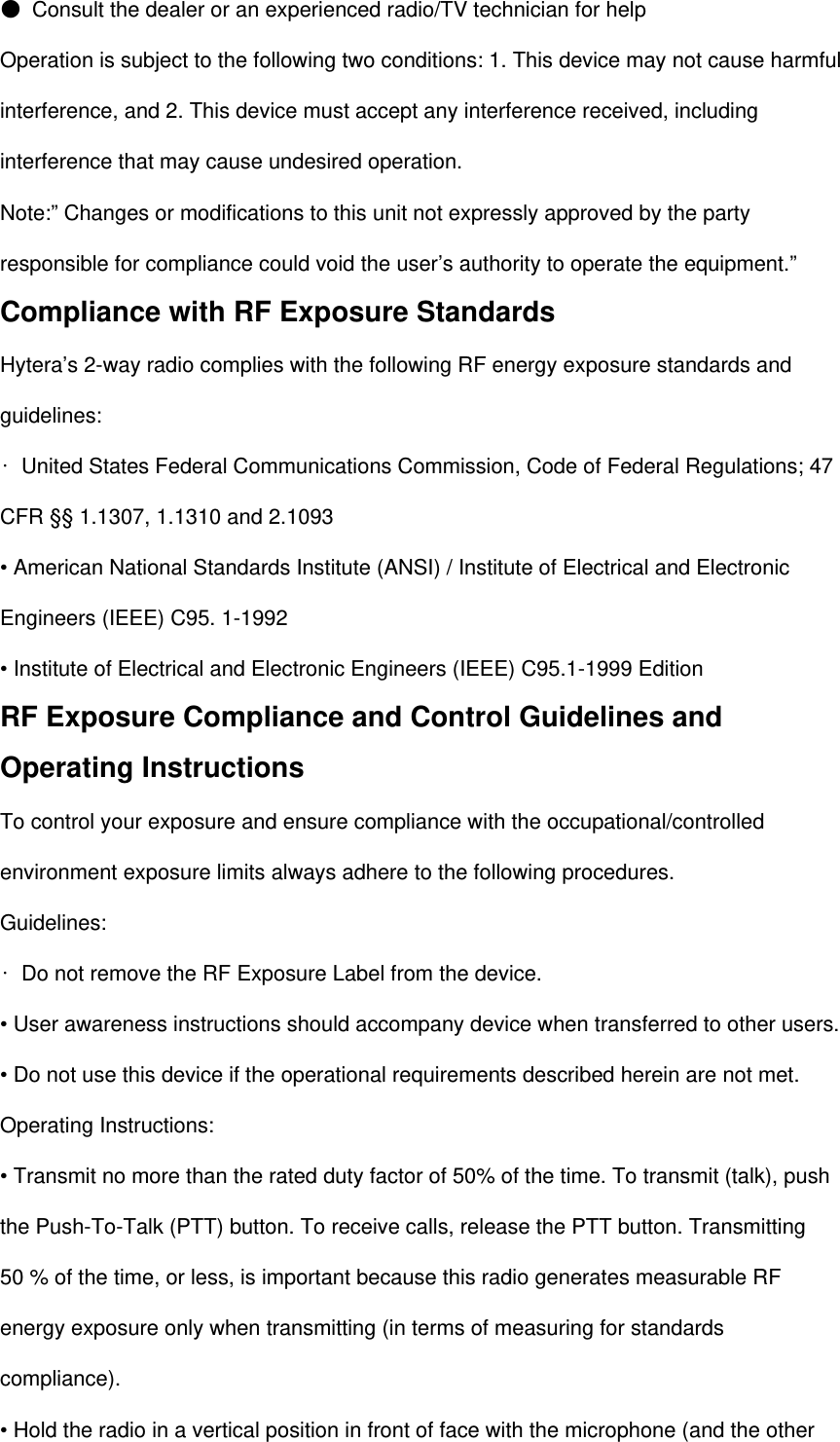  ● Consult the dealer or an experienced radio/TV technician for help Operation is subject to the following two conditions: 1. This device may not cause harmful interference, and 2. This device must accept any interference received, including interference that may cause undesired operation. Note:” Changes or modifications to this unit not expressly approved by the party responsible for compliance could void the user’s authority to operate the equipment.” Compliance with RF Exposure Standards Hytera’s 2-way radio complies with the following RF energy exposure standards and guidelines: • United States Federal Communications Commission, Code of Federal Regulations; 47 CFR §§ 1.1307, 1.1310 and 2.1093 • American National Standards Institute (ANSI) / Institute of Electrical and Electronic Engineers (IEEE) C95. 1-1992 • Institute of Electrical and Electronic Engineers (IEEE) C95.1-1999 Edition RF Exposure Compliance and Control Guidelines and Operating Instructions To control your exposure and ensure compliance with the occupational/controlled environment exposure limits always adhere to the following procedures. Guidelines: • Do not remove the RF Exposure Label from the device. • User awareness instructions should accompany device when transferred to other users. • Do not use this device if the operational requirements described herein are not met. Operating Instructions: • Transmit no more than the rated duty factor of 50% of the time. To transmit (talk), push the Push-To-Talk (PTT) button. To receive calls, release the PTT button. Transmitting 50 % of the time, or less, is important because this radio generates measurable RF energy exposure only when transmitting (in terms of measuring for standards compliance). • Hold the radio in a vertical position in front of face with the microphone (and the other 
