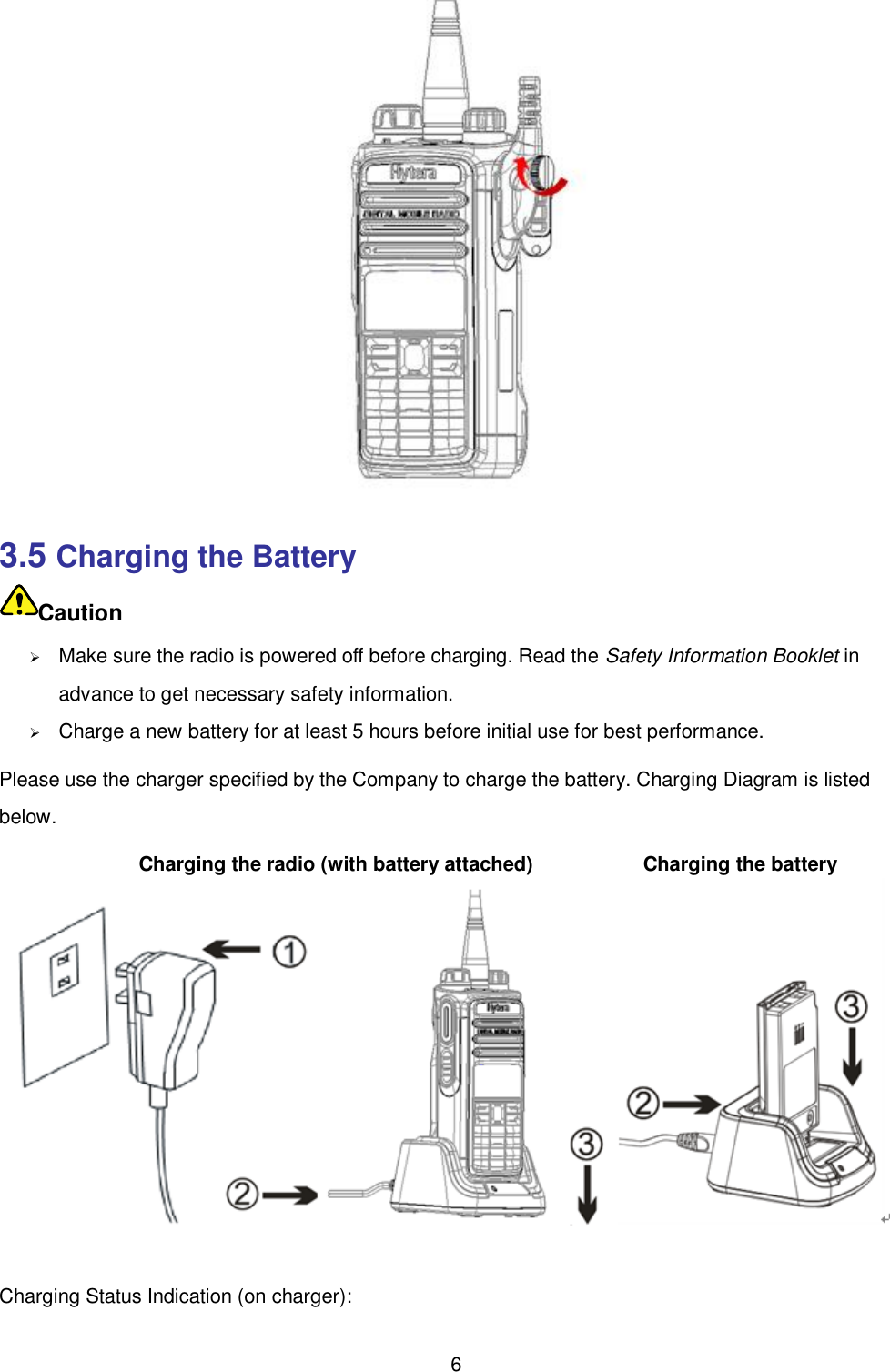  6  3.5 Charging the Battery Caution  Make sure the radio is powered off before charging. Read the Safety Information Booklet in advance to get necessary safety information.    Charge a new battery for at least 5 hours before initial use for best performance. Please use the charger specified by the Company to charge the battery. Charging Diagram is listed below.            Charging the radio (with battery attached)            Charging the battery  Charging Status Indication (on charger):   