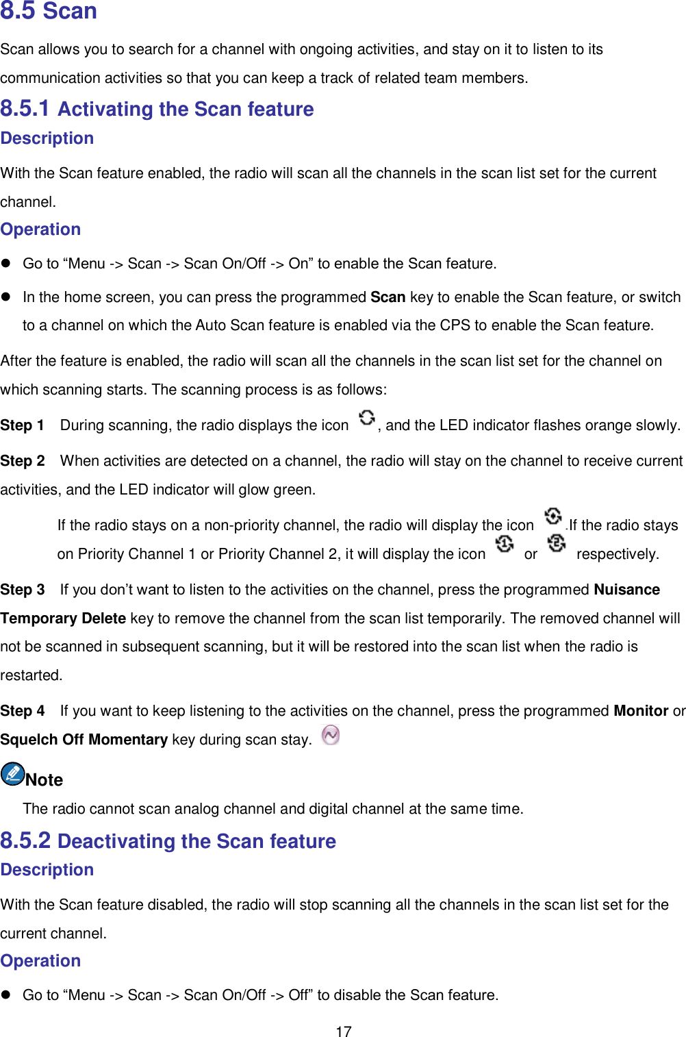  17 8.5 Scan Scan allows you to search for a channel with ongoing activities, and stay on it to listen to its communication activities so that you can keep a track of related team members.   8.5.1 Activating the Scan feature Description With the Scan feature enabled, the radio will scan all the channels in the scan list set for the current channel.   Operation    Go to “Menu -&gt; Scan -&gt; Scan On/Off -&gt; On” to enable the Scan feature.     In the home screen, you can press the programmed Scan key to enable the Scan feature, or switch to a channel on which the Auto Scan feature is enabled via the CPS to enable the Scan feature.   After the feature is enabled, the radio will scan all the channels in the scan list set for the channel on which scanning starts. The scanning process is as follows:   Step 1  During scanning, the radio displays the icon  , and the LED indicator flashes orange slowly.   Step 2  When activities are detected on a channel, the radio will stay on the channel to receive current activities, and the LED indicator will glow green.   If the radio stays on a non-priority channel, the radio will display the icon  .If the radio stays on Priority Channel 1 or Priority Channel 2, it will display the icon    or    respectively.   Step 3  If you don’t want to listen to the activities on the channel, press the programmed Nuisance Temporary Delete key to remove the channel from the scan list temporarily. The removed channel will not be scanned in subsequent scanning, but it will be restored into the scan list when the radio is restarted. Step 4  If you want to keep listening to the activities on the channel, press the programmed Monitor or Squelch Off Momentary key during scan stay.   Note The radio cannot scan analog channel and digital channel at the same time.   8.5.2 Deactivating the Scan feature Description With the Scan feature disabled, the radio will stop scanning all the channels in the scan list set for the current channel.   Operation     Go to “Menu -&gt; Scan -&gt; Scan On/Off -&gt; Off” to disable the Scan feature.   