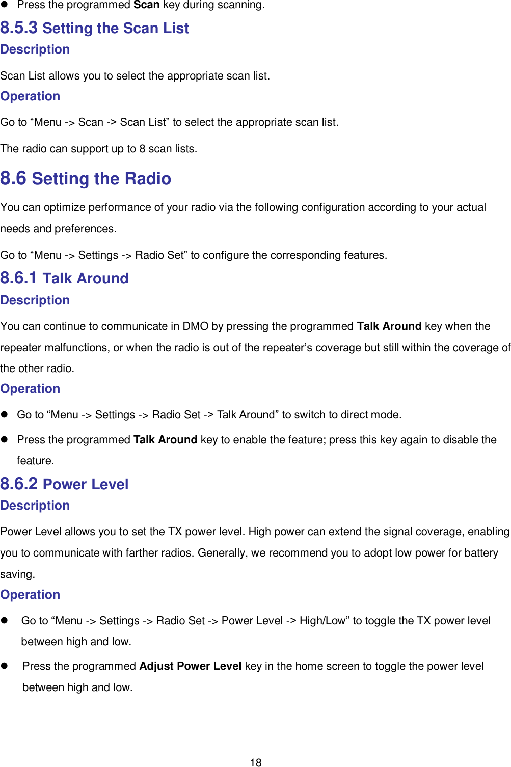  18   Press the programmed Scan key during scanning.   8.5.3 Setting the Scan List Description Scan List allows you to select the appropriate scan list.   Operation   Go to “Menu -&gt; Scan -&gt; Scan List” to select the appropriate scan list.   The radio can support up to 8 scan lists.   8.6 Setting the Radio   You can optimize performance of your radio via the following configuration according to your actual needs and preferences.   Go to “Menu -&gt; Settings -&gt; Radio Set” to configure the corresponding features.   8.6.1 Talk Around Description You can continue to communicate in DMO by pressing the programmed Talk Around key when the repeater malfunctions, or when the radio is out of the repeater’s coverage but still within the coverage of the other radio.   Operation    Go to “Menu -&gt; Settings -&gt; Radio Set -&gt; Talk Around” to switch to direct mode.     Press the programmed Talk Around key to enable the feature; press this key again to disable the feature.   8.6.2 Power Level Description Power Level allows you to set the TX power level. High power can extend the signal coverage, enabling you to communicate with farther radios. Generally, we recommend you to adopt low power for battery saving.   Operation    Go to “Menu -&gt; Settings -&gt; Radio Set -&gt; Power Level -&gt; High/Low” to toggle the TX power level between high and low.     Press the programmed Adjust Power Level key in the home screen to toggle the power level between high and low.   