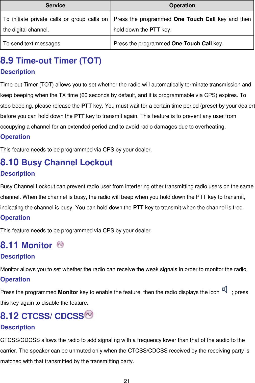  21 Service Operation     To  initiate  private  calls  or  group  calls  on the digital channel.   Press the programmed One Touch Call key and  then hold down the PTT key.   To send text messages   Press the programmed One Touch Call key.   8.9 Time-out Timer (TOT) Description Time-out Timer (TOT) allows you to set whether the radio will automatically terminate transmission and keep beeping when the TX time (60 seconds by default, and it is programmable via CPS) expires. To stop beeping, please release the PTT key. You must wait for a certain time period (preset by your dealer) before you can hold down the PTT key to transmit again. This feature is to prevent any user from occupying a channel for an extended period and to avoid radio damages due to overheating.   Operation   This feature needs to be programmed via CPS by your dealer.   8.10 Busy Channel Lockout Description Busy Channel Lockout can prevent radio user from interfering other transmitting radio users on the same channel. When the channel is busy, the radio will beep when you hold down the PTT key to transmit, indicating the channel is busy. You can hold down the PTT key to transmit when the channel is free.   Operation   This feature needs to be programmed via CPS by your dealer.   8.11 Monitor   Description Monitor allows you to set whether the radio can receive the weak signals in order to monitor the radio.   Operation   Press the programmed Monitor key to enable the feature, then the radio displays the icon  ; press this key again to disable the feature.   8.12 CTCSS/ CDCSS  Description CTCSS/CDCSS allows the radio to add signaling with a frequency lower than that of the audio to the carrier. The speaker can be unmuted only when the CTCSS/CDCSS received by the receiving party is matched with that transmitted by the transmitting party.   