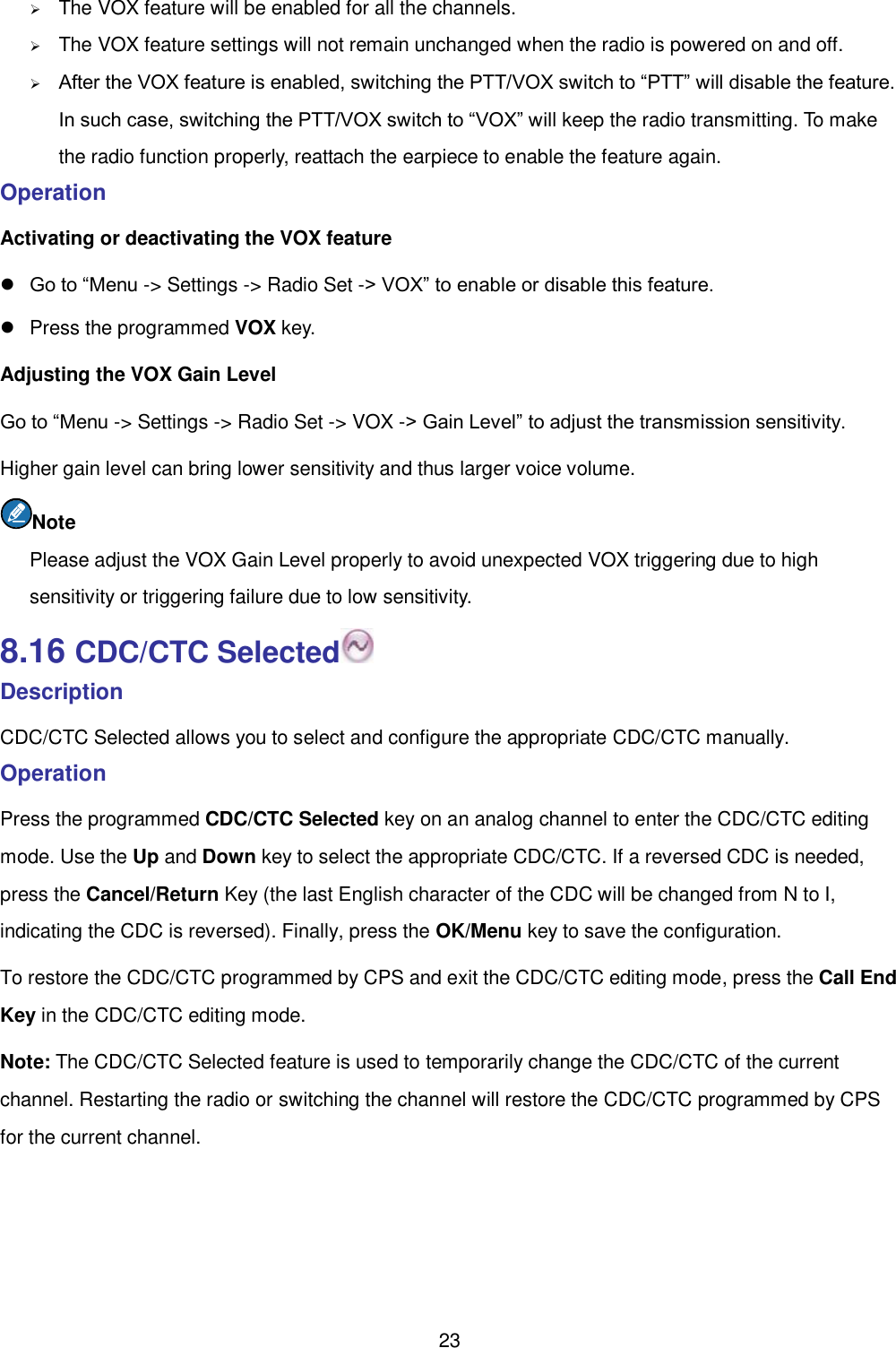  23  The VOX feature will be enabled for all the channels.    The VOX feature settings will not remain unchanged when the radio is powered on and off.    After the VOX feature is enabled, switching the PTT/VOX switch to “PTT” will disable the feature. In such case, switching the PTT/VOX switch to “VOX” will keep the radio transmitting. To make the radio function properly, reattach the earpiece to enable the feature again.   Operation   Activating or deactivating the VOX feature  Go to “Menu -&gt; Settings -&gt; Radio Set -&gt; VOX” to enable or disable this feature.     Press the programmed VOX key.   Adjusting the VOX Gain Level Go to “Menu -&gt; Settings -&gt; Radio Set -&gt; VOX -&gt; Gain Level” to adjust the transmission sensitivity.   Higher gain level can bring lower sensitivity and thus larger voice volume.   Note Please adjust the VOX Gain Level properly to avoid unexpected VOX triggering due to high sensitivity or triggering failure due to low sensitivity.   8.16 CDC/CTC Selected  Description CDC/CTC Selected allows you to select and configure the appropriate CDC/CTC manually.   Operation   Press the programmed CDC/CTC Selected key on an analog channel to enter the CDC/CTC editing mode. Use the Up and Down key to select the appropriate CDC/CTC. If a reversed CDC is needed, press the Cancel/Return Key (the last English character of the CDC will be changed from N to I, indicating the CDC is reversed). Finally, press the OK/Menu key to save the configuration. To restore the CDC/CTC programmed by CPS and exit the CDC/CTC editing mode, press the Call End Key in the CDC/CTC editing mode.   Note: The CDC/CTC Selected feature is used to temporarily change the CDC/CTC of the current channel. Restarting the radio or switching the channel will restore the CDC/CTC programmed by CPS for the current channel. 