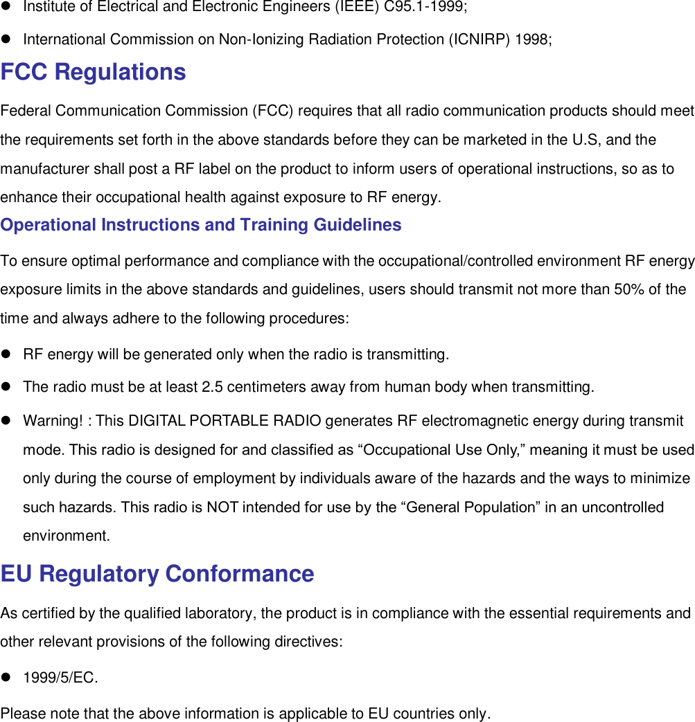    Institute of Electrical and Electronic Engineers (IEEE) C95.1-1999;     International Commission on Non-Ionizing Radiation Protection (ICNIRP) 1998; FCC Regulations Federal Communication Commission (FCC) requires that all radio communication products should meet the requirements set forth in the above standards before they can be marketed in the U.S, and the manufacturer shall post a RF label on the product to inform users of operational instructions, so as to enhance their occupational health against exposure to RF energy.   Operational Instructions and Training Guidelines   To ensure optimal performance and compliance with the occupational/controlled environment RF energy exposure limits in the above standards and guidelines, users should transmit not more than 50% of the time and always adhere to the following procedures:     RF energy will be generated only when the radio is transmitting.     The radio must be at least 2.5 centimeters away from human body when transmitting.   Warning! : This DIGITAL PORTABLE RADIO generates RF electromagnetic energy during transmit mode. This radio is designed for and classified as “Occupational Use Only,” meaning it must be used only during the course of employment by individuals aware of the hazards and the ways to minimize such hazards. This radio is NOT intended for use by the “General Population” in an uncontrolled environment. EU Regulatory Conformance As certified by the qualified laboratory, the product is in compliance with the essential requirements and other relevant provisions of the following directives:   1999/5/EC. Please note that the above information is applicable to EU countries only.  