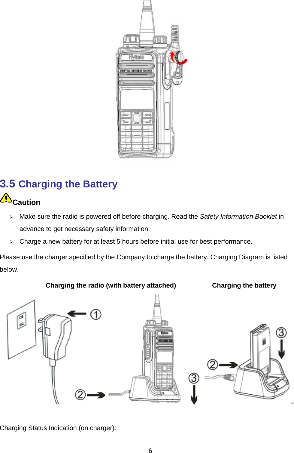   3.5 Charging the Battery 7TCaution  10TMake sure the radio is powered off before charging. Read the Safety Information Booklet in advance to get necessary safety information.    10TCharge a new battery for at least 5 hours before initial use for best performance. Please use the charger specified by the Company to charge the battery. Charging Diagram is listed below.           Charging the radio (with battery attached)           Charging the battery  Charging Status Indication (on charger):   6 