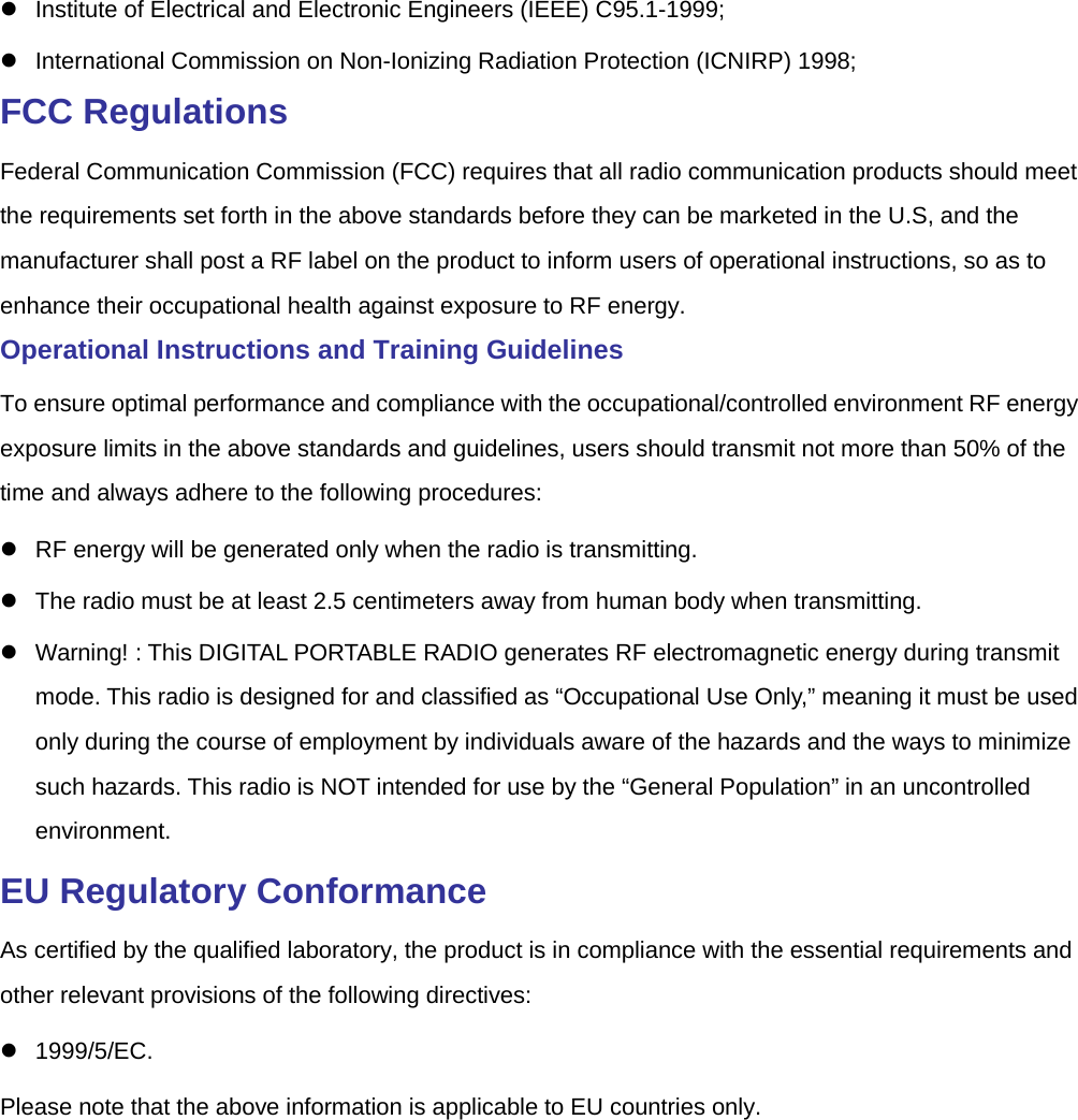   Institute of Electrical and Electronic Engineers (IEEE) C95.1-1999;    International Commission on Non-Ionizing Radiation Protection (ICNIRP) 1998; FCC Regulations Federal Communication Commission (FCC) requires that all radio communication products should meet the requirements set forth in the above standards before they can be marketed in the U.S, and the manufacturer shall post a RF label on the product to inform users of operational instructions, so as to enhance their occupational health against exposure to RF energy.   Operational Instructions and Training Guidelines   To ensure optimal performance and compliance with the occupational/controlled environment RF energy exposure limits in the above standards and guidelines, users should transmit not more than 50% of the time and always adhere to the following procedures:    RF energy will be generated only when the radio is transmitting.    The radio must be at least 2.5 centimeters away from human body when transmitting.  Warning! : This DIGITAL PORTABLE RADIO generates RF electromagnetic energy during transmit mode. This radio is designed for and classified as “Occupational Use Only,” meaning it must be used only during the course of employment by individuals aware of the hazards and the ways to minimize such hazards. This radio is NOT intended for use by the “General Population” in an uncontrolled environment. EU Regulatory Conformance As certified by the qualified laboratory, the product is in compliance with the essential requirements and other relevant provisions of the following directives:  1999/5/EC. Please note that the above information is applicable to EU countries only.  