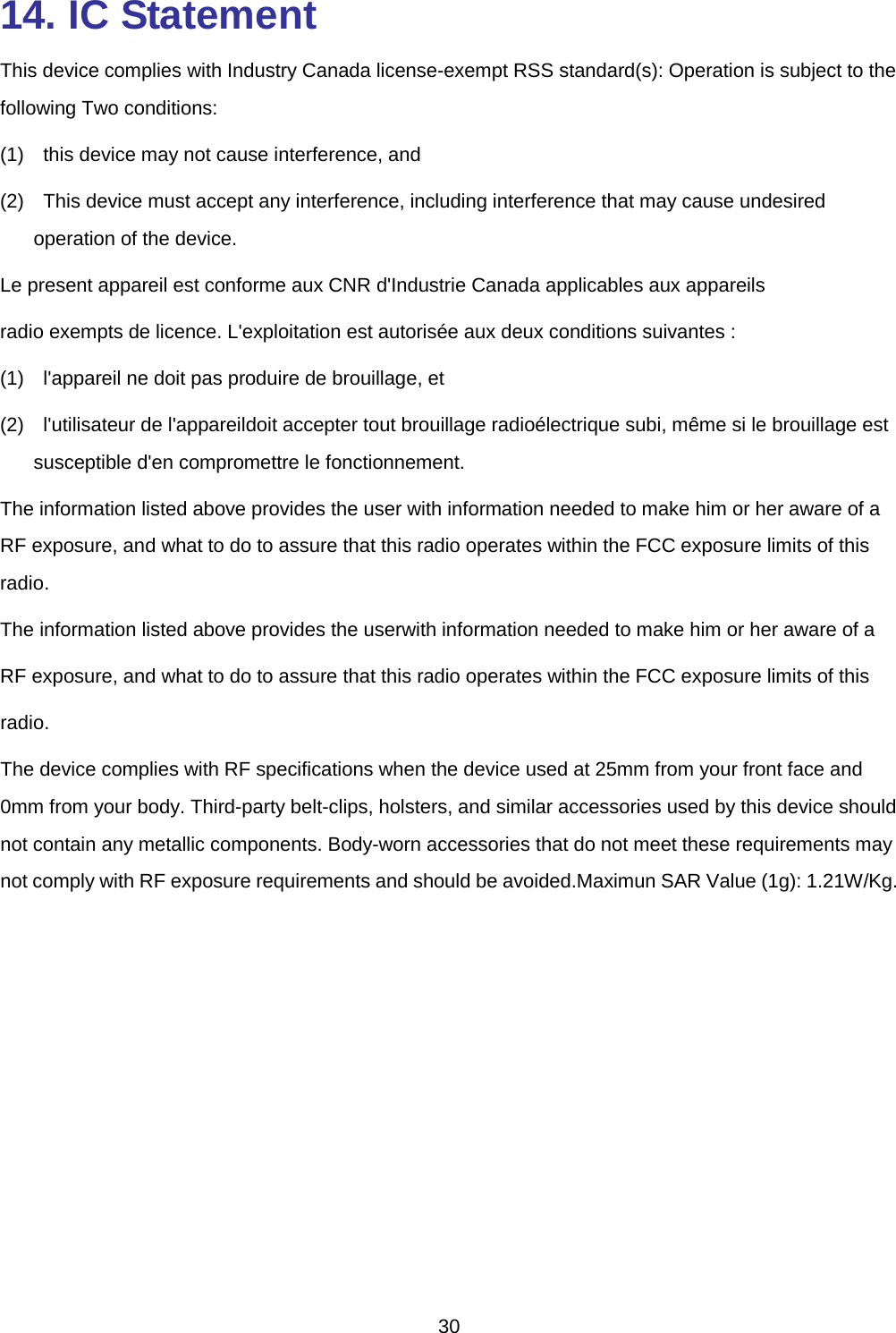  14. IC Statement This device complies with Industry Canada license-exempt RSS standard(s): Operation is subject to the following Two conditions: (1)  this device may not cause interference, and (2)  This device must accept any interference, including interference that may cause undesired operation of the device. Le present appareil est conforme aux CNR d&apos;Industrie Canada applicables aux appareils radio exempts de licence. L&apos;exploitation est autorisée aux deux conditions suivantes :   (1)  l&apos;appareil ne doit pas produire de brouillage, et   (2)  l&apos;utilisateur de l&apos;appareildoit accepter tout brouillage radioélectrique subi, même si le brouillage est susceptible d&apos;en compromettre le fonctionnement. The information listed above provides the user with information needed to make him or her aware of a RF exposure, and what to do to assure that this radio operates within the FCC exposure limits of this radio. The information listed above provides the userwith information needed to make him or her aware of a RF exposure, and what to do to assure that this radio operates within the FCC exposure limits of this radio. The device complies with RF specifications when the device used at 25mm from your front face and 0mm from your body. Third-party belt-clips, holsters, and similar accessories used by this device should not contain any metallic components. Body-worn accessories that do not meet these requirements may not comply with RF exposure requirements and should be avoided.Maximun SAR Value (1g): 1.21W/Kg.  30 