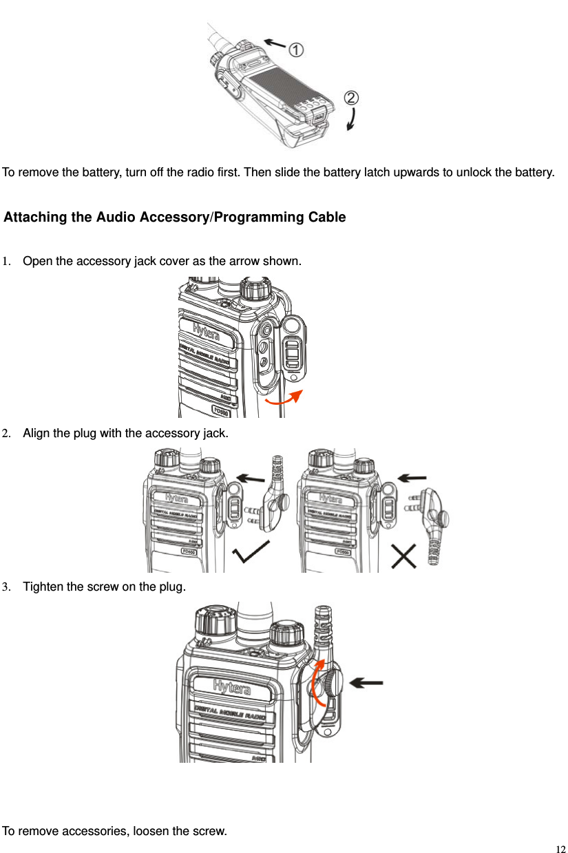                                                                                                             12 To remove the battery, turn off the radio first. Then slide the battery latch upwards to unlock the battery.   Attaching the Audio Accessory/Programming Cable 1.  Open the accessory jack cover as the arrow shown.  2.  Align the plug with the accessory jack.    3.  Tighten the screw on the plug.       To remove accessories, loosen the screw.   