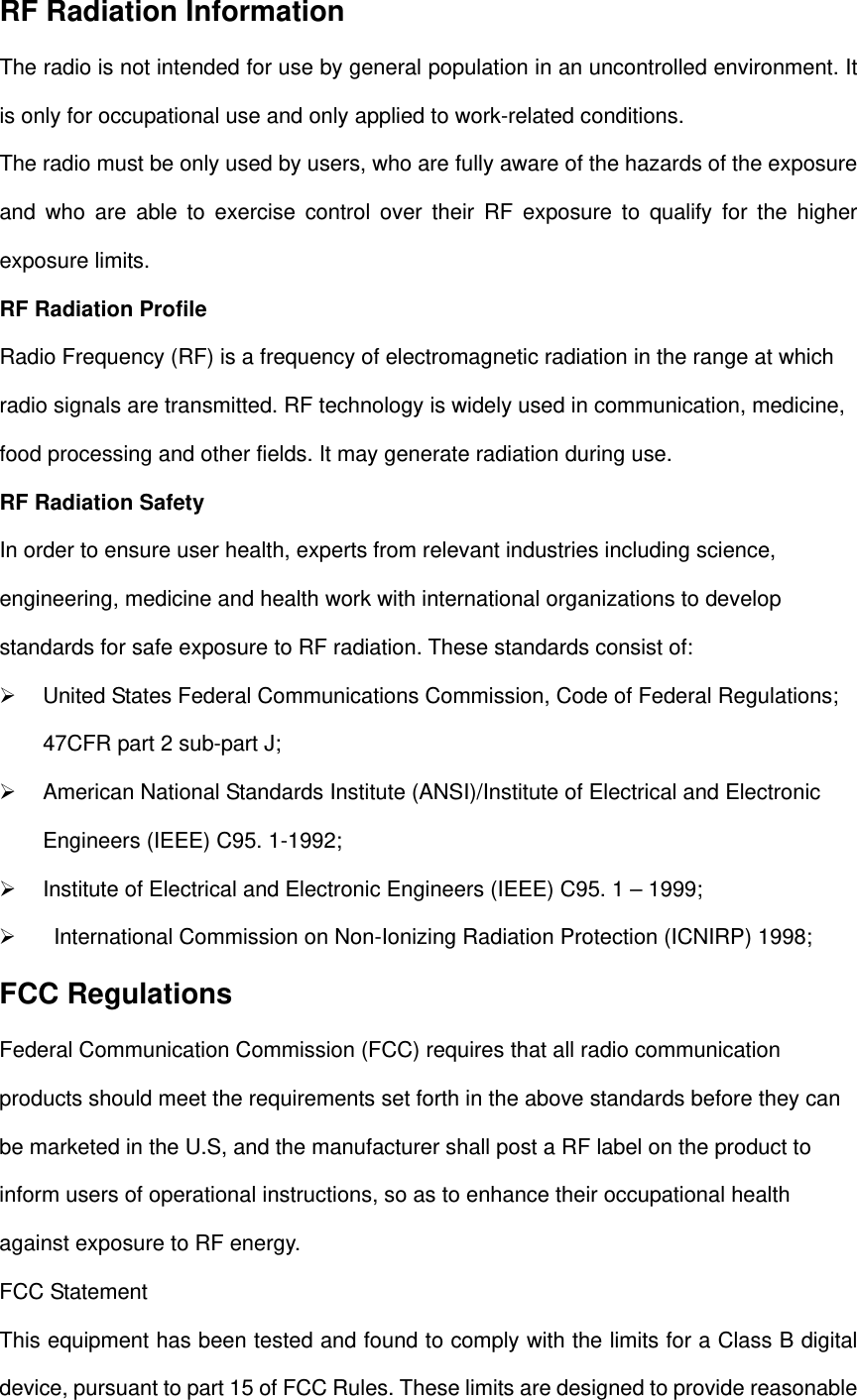 RF Radiation Information The radio is not intended for use by general population in an uncontrolled environment. It is only for occupational use and only applied to work-related conditions. The radio must be only used by users, who are fully aware of the hazards of the exposure and who are able to exercise control over their RF exposure to qualify for the higher exposure limits. RF Radiation Profile Radio Frequency (RF) is a frequency of electromagnetic radiation in the range at which radio signals are transmitted. RF technology is widely used in communication, medicine, food processing and other fields. It may generate radiation during use.   RF Radiation Safety In order to ensure user health, experts from relevant industries including science, engineering, medicine and health work with international organizations to develop standards for safe exposure to RF radiation. These standards consist of:     United States Federal Communications Commission, Code of Federal Regulations; 47CFR part 2 sub-part J;     American National Standards Institute (ANSI)/Institute of Electrical and Electronic Engineers (IEEE) C95. 1-1992;     Institute of Electrical and Electronic Engineers (IEEE) C95. 1 – 1999;       International Commission on Non-Ionizing Radiation Protection (ICNIRP) 1998; FCC Regulations Federal Communication Commission (FCC) requires that all radio communication products should meet the requirements set forth in the above standards before they can be marketed in the U.S, and the manufacturer shall post a RF label on the product to inform users of operational instructions, so as to enhance their occupational health against exposure to RF energy.   FCC Statement This equipment has been tested and found to comply with the limits for a Class B digital device, pursuant to part 15 of FCC Rules. These limits are designed to provide reasonable 