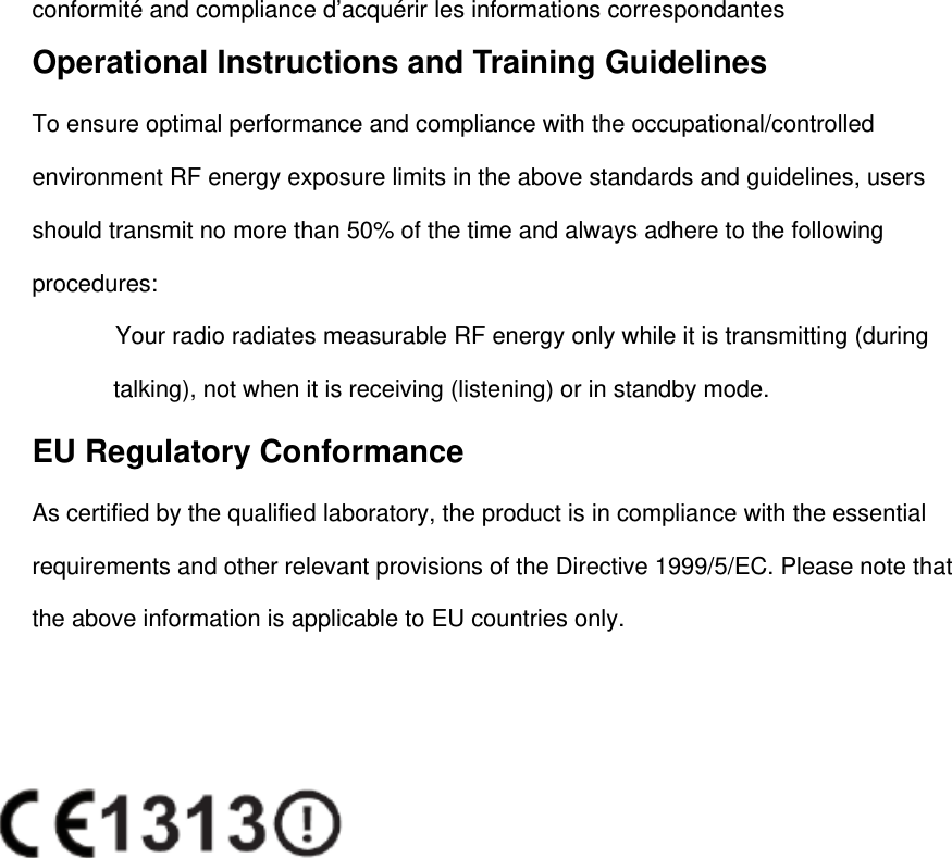 conformité and compliance d’acquérir les informations correspondantes Operational Instructions and Training Guidelines   To ensure optimal performance and compliance with the occupational/controlled environment RF energy exposure limits in the above standards and guidelines, users should transmit no more than 50% of the time and always adhere to the following procedures:       Your radio radiates measurable RF energy only while it is transmitting (during talking), not when it is receiving (listening) or in standby mode.   EU Regulatory Conformance As certified by the qualified laboratory, the product is in compliance with the essential requirements and other relevant provisions of the Directive 1999/5/EC. Please note that the above information is applicable to EU countries only.      