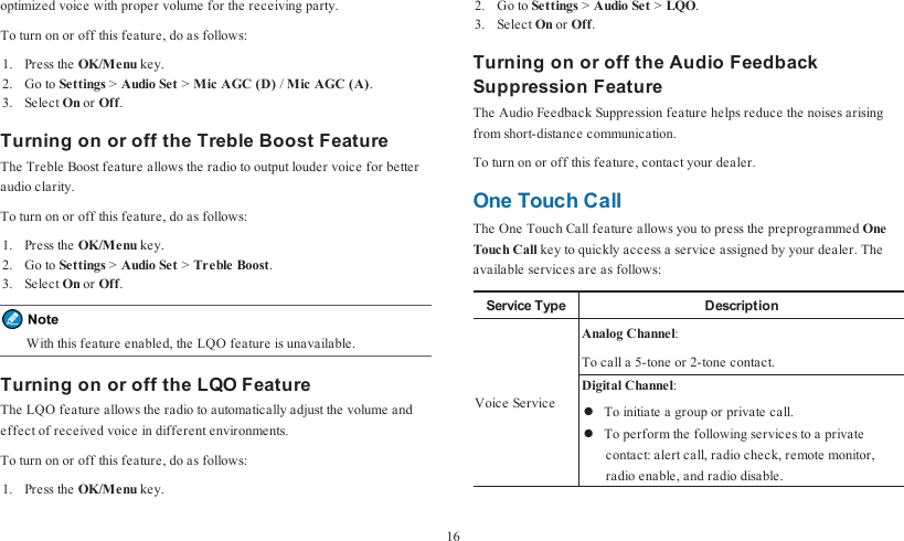 optimized voice with proper volume for the receiving party.To turn on or off this feature, do as follows:1. Press the OK/Menu key.2. Go to Settings &gt;Audio Set &gt;Mic AGC (D) /Mic AGC (A).3. Select On or Off.Turning on or off the Treble Boost FeatureThe Treble Boost feature allows the radio to output louder voice for betteraudio clarity.To turn on or off this feature, do as follows:1. Press the OK/Menu key.2. Go to Settings &gt;Audio Set &gt;Treble Boost.3. Select On or Off.With this feature enabled, the LQO feature is unavailable.Turning on or off the LQO FeatureThe LQO feature allows the radio to automatically adjust the volume andeffect of received voice in different environments.To turn on or off this feature, do as follows:1. Press the OK/Menu key.2. Go to Settings &gt;Audio Set &gt;LQO.3. Select On or Off.Turning on or off the Audio FeedbackSuppression FeatureThe Audio Feedback Suppression feature helps reduce the noises arisingfrom short-distance communication.To turn on or off this feature, contact your dealer.One Touch CallThe One Touch Call feature allows you to press the preprogrammed OneTouch Call key to quickly access a service assigned by your dealer. Theavailable services are as follows:Service Type DescriptionVoice ServiceAnalog Channel:To call a 5-tone or 2-tone contact.Digital Channel:lTo initiate a group or private call.lTo perform the following services to a privatecontact: alert call, radio check, remote monitor,radio enable, and radio disable.16
