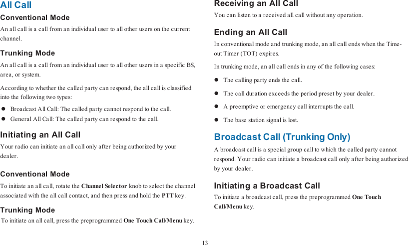 All CallConventional ModeAn all call is a call from an individual user to all other users on the currentchannel.Trunking ModeAn all call is a call from an individual user to all other users in a specific BS,area, or system.According to whether the called party can respond, the all call is classifiedinto the following two types:lBroadcast All Call: The called party cannot respond to the call.lGeneral All Call: The called party can respond to the call.Initiating an All CallYour radio can initiate an all call only after being authorized by yourdealer.Conventional ModeTo initiate an all call, rotate the Channel Selector knob to select the channelassociated with the all call contact, and then press and hold the PTT key.Trunking ModeTo initiate an all call, press the preprogrammed One Touch Call/Menu key.Receiving an All CallYou can listen to a received all call without any operation.Ending an All CallIn conventional mode and trunking mode, an all call ends when the Time-out Timer (TOT) expires.In trunking mode, an all call ends in any of the following cases:lThe calling party ends the call.lThe call duration exceeds the period preset by your dealer.lA preemptive or emergency call interrupts the call.lThe base station signal is lost.Broadcast Call (Trunking Only)A broadcast call is a special group call to which the called party cannotrespond. Your radio can initiate a broadcast call only after being authorizedby your dealer.Initiating a Broadcast CallTo initiate a broadcast call, press the preprogrammed One TouchCall/Menu key.13