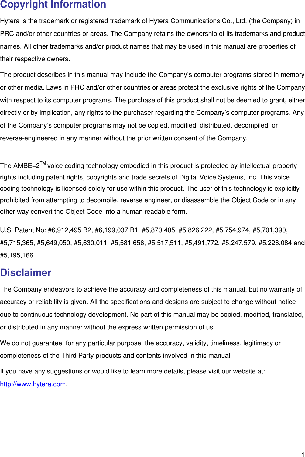   1Copyright Information Hytera is the trademark or registered trademark of Hytera Communications Co., Ltd. (the Company) in PRC and/or other countries or areas. The Company retains the ownership of its trademarks and product names. All other trademarks and/or product names that may be used in this manual are properties of their respective owners.   The product describes in this manual may include the Company’s computer programs stored in memory or other media. Laws in PRC and/or other countries or areas protect the exclusive rights of the Company with respect to its computer programs. The purchase of this product shall not be deemed to grant, either directly or by implication, any rights to the purchaser regarding the Company’s computer programs. Any of the Company’s computer programs may not be copied, modified, distributed, decompiled, or reverse-engineered in any manner without the prior written consent of the Company.    The AMBE+2TM voice coding technology embodied in this product is protected by intellectual property rights including patent rights, copyrights and trade secrets of Digital Voice Systems, Inc. This voice coding technology is licensed solely for use within this product. The user of this technology is explicitly prohibited from attempting to decompile, reverse engineer, or disassemble the Object Code or in any other way convert the Object Code into a human readable form.   U.S. Patent No: #6,912,495 B2, #6,199,037 B1, #5,870,405, #5,826,222, #5,754,974, #5,701,390, #5,715,365, #5,649,050, #5,630,011, #5,581,656, #5,517,511, #5,491,772, #5,247,579, #5,226,084 and #5,195,166. Disclaimer The Company endeavors to achieve the accuracy and completeness of this manual, but no warranty of accuracy or reliability is given. All the specifications and designs are subject to change without notice due to continuous technology development. No part of this manual may be copied, modified, translated, or distributed in any manner without the express written permission of us.   We do not guarantee, for any particular purpose, the accuracy, validity, timeliness, legitimacy or completeness of the Third Party products and contents involved in this manual. If you have any suggestions or would like to learn more details, please visit our website at: http://www.hytera.com.  