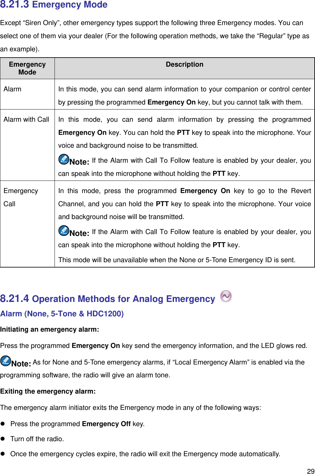   298.21.3 Emergency Mode Except “Siren Only”, other emergency types support the following three Emergency modes. You can select one of them via your dealer (For the following operation methods, we take the “Regular” type as an example). Emergency Mode  Description Alarm   In this mode, you can send alarm information to your companion or control center by pressing the programmed Emergency On key, but you cannot talk with them. Alarm with Call   In this mode, you can send alarm information by pressing the programmed Emergency On key. You can hold the PTT key to speak into the microphone. Your voice and background noise to be transmitted.   Note: If the Alarm with Call To Follow feature is enabled by your dealer, you can speak into the microphone without holding the PTT key.   Emergency Call In this mode, press the programmed Emergency On key to go to the Revert Channel, and you can hold the PTT key to speak into the microphone. Your voice and background noise will be transmitted.   Note: If the Alarm with Call To Follow feature is enabled by your dealer, you can speak into the microphone without holding the PTT key.   This mode will be unavailable when the None or 5-Tone Emergency ID is sent.    8.21.4 Operation Methods for Analog Emergency   Alarm (None, 5-Tone &amp; HDC1200) Initiating an emergency alarm:   Press the programmed Emergency On key send the emergency information, and the LED glows red.   Note: As for None and 5-Tone emergency alarms, if “Local Emergency Alarm” is enabled via the programming software, the radio will give an alarm tone.   Exiting the emergency alarm:   The emergency alarm initiator exits the Emergency mode in any of the following ways:   Press the programmed Emergency Off key.     Turn off the radio.     Once the emergency cycles expire, the radio will exit the Emergency mode automatically.   