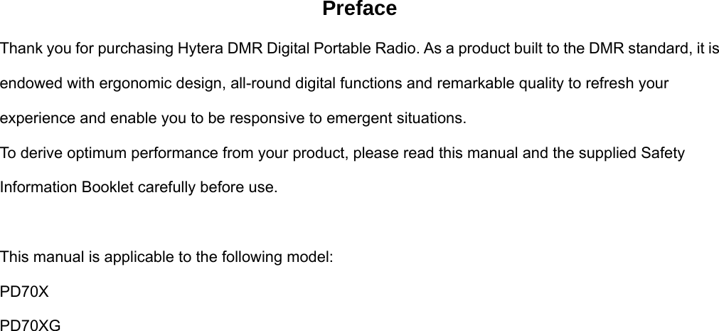 Preface Thank you for purchasing Hytera DMR Digital Portable Radio. As a product built to the DMR standard, it is endowed with ergonomic design, all-round digital functions and remarkable quality to refresh your experience and enable you to be responsive to emergent situations.   To derive optimum performance from your product, please read this manual and the supplied Safety Information Booklet carefully before use.    This manual is applicable to the following model: PD70X PD70XG                       