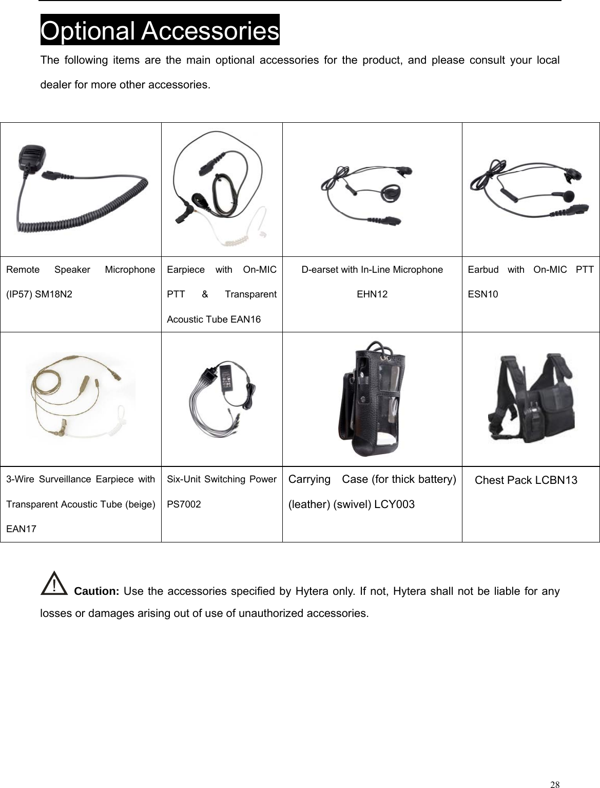                                                                                                            Optional Accessories The following items are the main optional accessories for the product, and please consult your local dealer for more other accessories.   Remote Speaker Microphone (IP57) SM18N2   Earpiece with On-MIC PTT &amp; Transparent Acoustic Tube EAN16   D-earset with In-Line Microphone EHN12 Earbud with On-MIC PTT ESN10       Carrying    Case (for thick battery) (leather) (swivel) LCY003 3-Wire Surveillance Earpiece with Transparent Acoustic Tube (beige) EAN17 Six-Unit Switching Power   PS7002    Caution: Use the accessories specified by Hytera only. If not, Hytera shall not be liable for any losses or damages arising out of use of unauthorized accessories.      28 Chest Pack LCBN13 