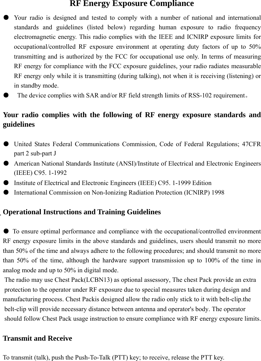 RF Energy Exposure Compliance ●  Your radio is designed and tested to comply with a number of national and international standards and guidelines (listed below) regarding human exposure to radio frequency electromagnetic energy. This radio complies with the IEEE and ICNIRP exposure limits for occupational/controlled RF exposure environment at operating duty factors of up to 50% transmitting and is authorized by the FCC for occupational use only. In terms of measuring RF energy for compliance with the FCC exposure guidelines, your radio radiates measurable RF energy only while it is transmitting (during talking), not when it is receiving (listening) or in standby mode. ●    The device complies with SAR and/or RF field strength limits of RSS-102 requirement。  Your radio complies with the following of RF energy exposure standards and guidelines  ●  United States Federal Communications Commission, Code of Federal Regulations; 47CFR part 2 sub-part J ●  American National Standards Institute (ANSI)/Institute of Electrical and Electronic Engineers (IEEE) C95. 1-1992 ●  Institute of Electrical and Electronic Engineers (IEEE) C95. 1-1999 Edition ●  International Commission on Non-Ionizing Radiation Protection (ICNIRP) 1998  Operational Instructions and Training Guidelines  ●  To ensure optimal performance and compliance with the occupational/controlled environment RF energy exposure limits in the above standards and guidelines, users should transmit no more than 50% of the time and always adhere to the following procedures; and should transmit no more than 50% of the time, although the hardware support transmission up to 100% of the time in analog mode and up to 50% in digital mode.  The radio may use Chest Pack(LCBN13) as optional assessory, The chest Pack provide an extra protection to the operator under RF exposure due to special measures taken during design and manufacturing process. Chest Packis designed allow the radio only stick to it with belt-clip.the belt-clip will provide necessary distance between antenna and operator&apos;s body. The operator should follow Chest Pack usage instruction to ensure compliance with RF energy exposure limits.  Transmit and Receive  To transmit (talk), push the Push-To-Talk (PTT) key; to receive, release the PTT key.        