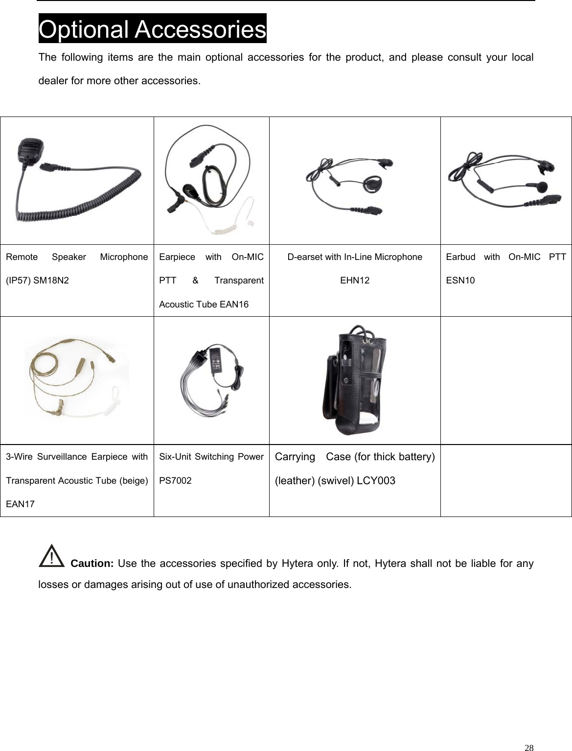                                                                                                            Optional Accessories The following items are the main optional accessories for the product, and please consult your local dealer for more other accessories.   Remote Speaker Microphone (IP57) SM18N2   Earpiece with On-MIC PTT &amp; Transparent Acoustic Tube EAN16   D-earset with In-Line Microphone EHN12 Earbud with On-MIC PTT ESN10       Carrying    Case (for thick battery) (leather) (swivel) LCY003 3-Wire Surveillance Earpiece with Transparent Acoustic Tube (beige) EAN17 Six-Unit Switching Power   PS7002    Caution: Use the accessories specified by Hytera only. If not, Hytera shall not be liable for any losses or damages arising out of use of unauthorized accessories.      28