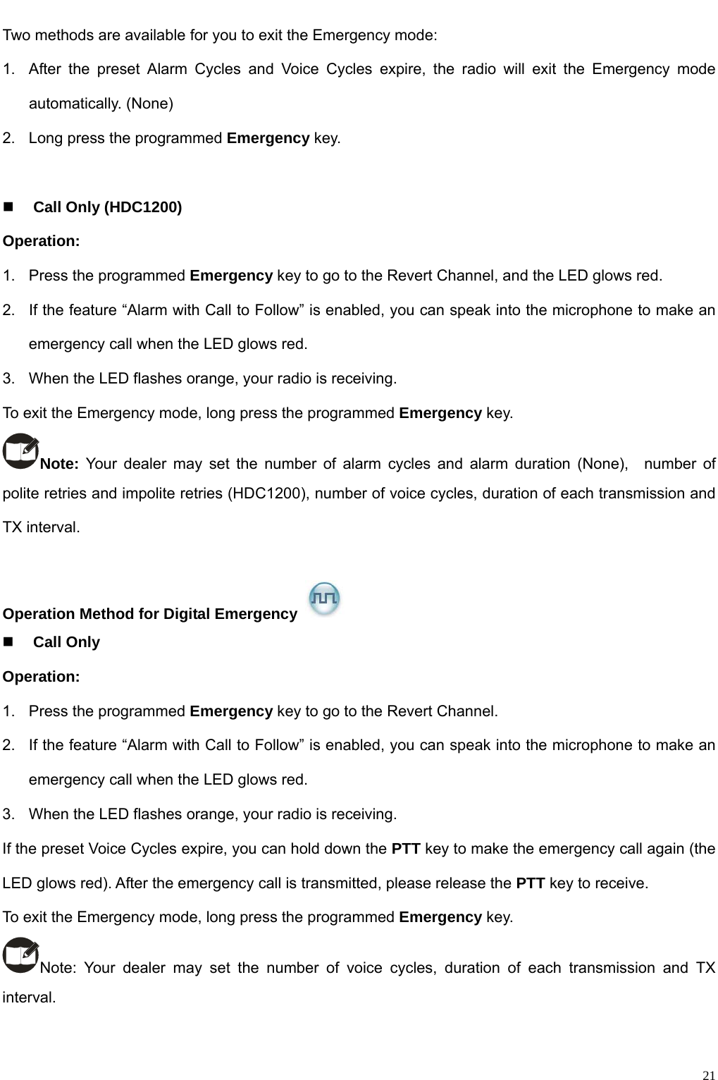                                                                                                            Two methods are available for you to exit the Emergency mode: 1.  After the preset Alarm Cycles and Voice Cycles expire, the radio will exit the Emergency mode automatically. (None) 2.  Long press the programmed Emergency key.   Call Only (HDC1200) Operation:   1.  Press the programmed Emergency key to go to the Revert Channel, and the LED glows red.   2.  If the feature “Alarm with Call to Follow” is enabled, you can speak into the microphone to make an emergency call when the LED glows red.   3.  When the LED flashes orange, your radio is receiving.   To exit the Emergency mode, long press the programmed Emergency key. Note: Your dealer may set the number of alarm cycles and alarm duration (None),  number of polite retries and impolite retries (HDC1200), number of voice cycles, duration of each transmission and TX interval.    Operation Method for Digital Emergency    Call Only Operation:   1.  Press the programmed Emergency key to go to the Revert Channel.   2.  If the feature “Alarm with Call to Follow” is enabled, you can speak into the microphone to make an emergency call when the LED glows red.   3.  When the LED flashes orange, your radio is receiving.   If the preset Voice Cycles expire, you can hold down the PTT key to make the emergency call again (the LED glows red). After the emergency call is transmitted, please release the PTT key to receive.   To exit the Emergency mode, long press the programmed Emergency key. Note: Your dealer may set the number of voice cycles, duration of each transmission and TX interval.     21