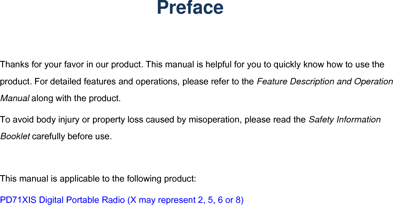    Preface       may represent 2, 5, 6 or 8) Thanks for your favor in our product. This manual is helpful for you to quickly know how to use the product. For detailed features and operations, please refer to the Feature Description and Operation Manual along with the product. To avoid body injury or property loss caused by misoperation, please read the Safety Information Booklet carefully before use. This manual is applicable to the following product:   PD71XIS Digital Portable Radio (X Date:2015.9.21