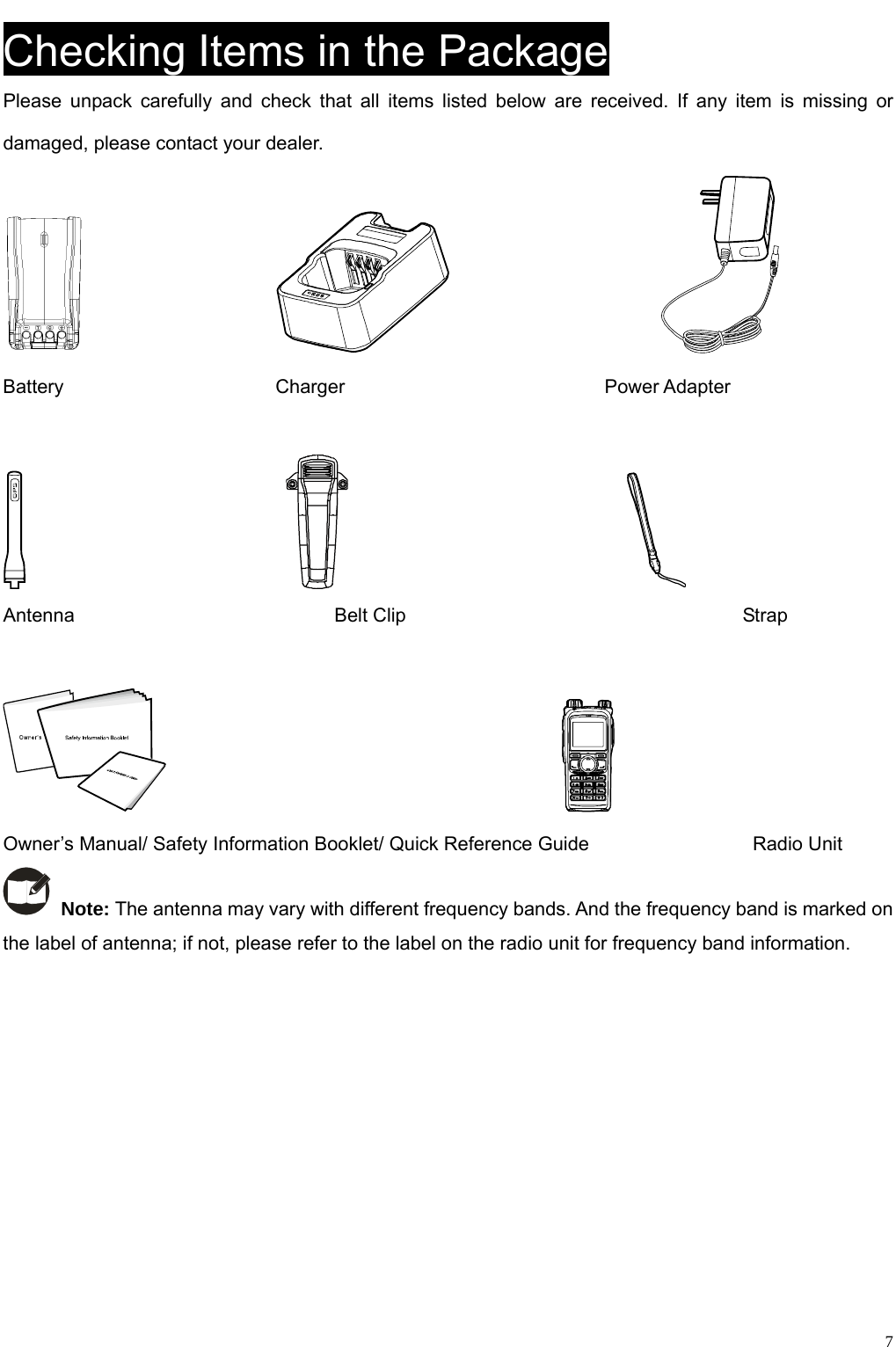                                                                                                            Checking Items in the Package Please unpack carefully and check that all items listed below are received. If any item is missing or damaged, please contact your dealer.                                                Battery                      Charger                           Power Adapter                                                             Antenna                           Belt Clip                                   Strap                                             Owner’s Manual/ Safety Information Booklet/ Quick Reference Guide                 Radio Unit  Note: The antenna may vary with different frequency bands. And the frequency band is marked on the label of antenna; if not, please refer to the label on the radio unit for frequency band information.        7