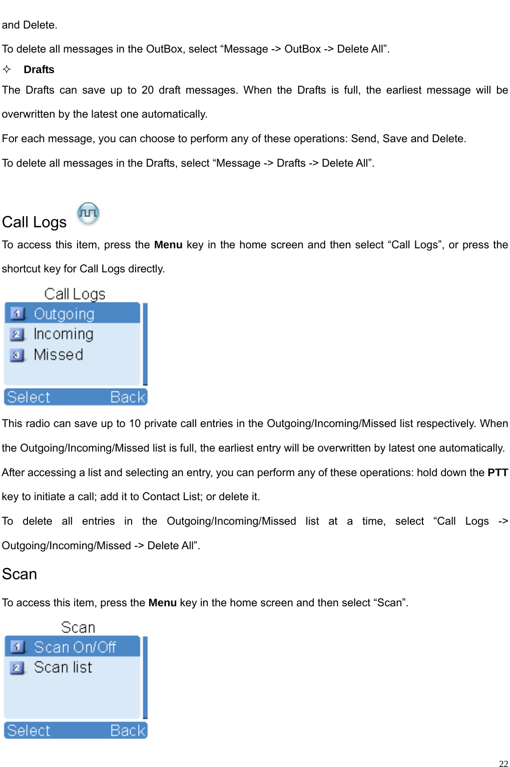                                                                                                            and Delete.   To delete all messages in the OutBox, select “Message -&gt; OutBox -&gt; Delete All”.    Drafts The Drafts can save up to 20 draft messages. When the Drafts is full, the earliest message will be overwritten by the latest one automatically.   For each message, you can choose to perform any of these operations: Send, Save and Delete. To delete all messages in the Drafts, select “Message -&gt; Drafts -&gt; Delete All”.  Call Logs   To access this item, press the Menu key in the home screen and then select “Call Logs”, or press the shortcut key for Call Logs directly.    This radio can save up to 10 private call entries in the Outgoing/Incoming/Missed list respectively. When the Outgoing/Incoming/Missed list is full, the earliest entry will be overwritten by latest one automatically.   After accessing a list and selecting an entry, you can perform any of these operations: hold down the PTT key to initiate a call; add it to Contact List; or delete it.   To delete all entries in the Outgoing/Incoming/Missed list at a time, select “Call Logs -&gt; Outgoing/Incoming/Missed -&gt; Delete All”.   Scan  To access this item, press the Menu key in the home screen and then select “Scan”.      22