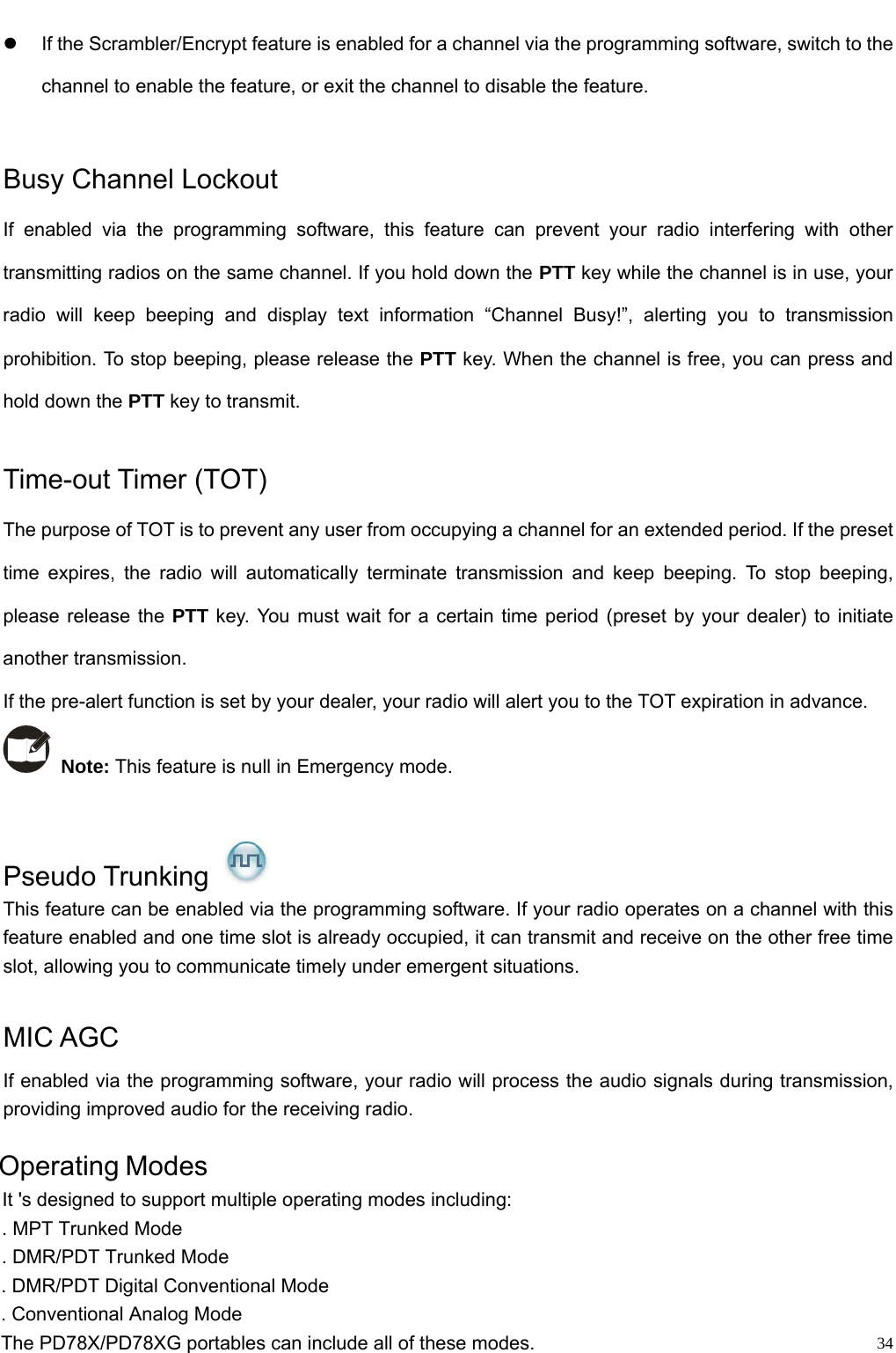                                                                                                            z  If the Scrambler/Encrypt feature is enabled for a channel via the programming software, switch to the channel to enable the feature, or exit the channel to disable the feature.    Busy Channel Lockout If enabled via the programming software, this feature can prevent your radio interfering with other transmitting radios on the same channel. If you hold down the PTT key while the channel is in use, your radio will keep beeping and display text information “Channel Busy!”, alerting you to transmission prohibition. To stop beeping, please release the PTT key. When the channel is free, you can press and hold down the PTT key to transmit.    Time-out Timer (TOT)   The purpose of TOT is to prevent any user from occupying a channel for an extended period. If the preset time expires, the radio will automatically terminate transmission and keep beeping. To stop beeping, please release the PTT key. You must wait for a certain time period (preset by your dealer) to initiate another transmission.   If the pre-alert function is set by your dealer, your radio will alert you to the TOT expiration in advance.  Note: This feature is null in Emergency mode.    Pseudo Trunking   This feature can be enabled via the programming software. If your radio operates on a channel with this feature enabled and one time slot is already occupied, it can transmit and receive on the other free time slot, allowing you to communicate timely under emergent situations.  MIC AGC If enabled via the programming software, your radio will process the audio signals during transmission, providing improved audio for the receiving radio.           34Operating ModesIt &apos;s designed to support multiple operating modes including: . MPT Trunked Mode   . DMR/PDT Trunked Mode    . DMR/PDT Digital Conventional Mode       . Conventional Analog Mode    The PD78X/PD78XG portables can include all of these modes.