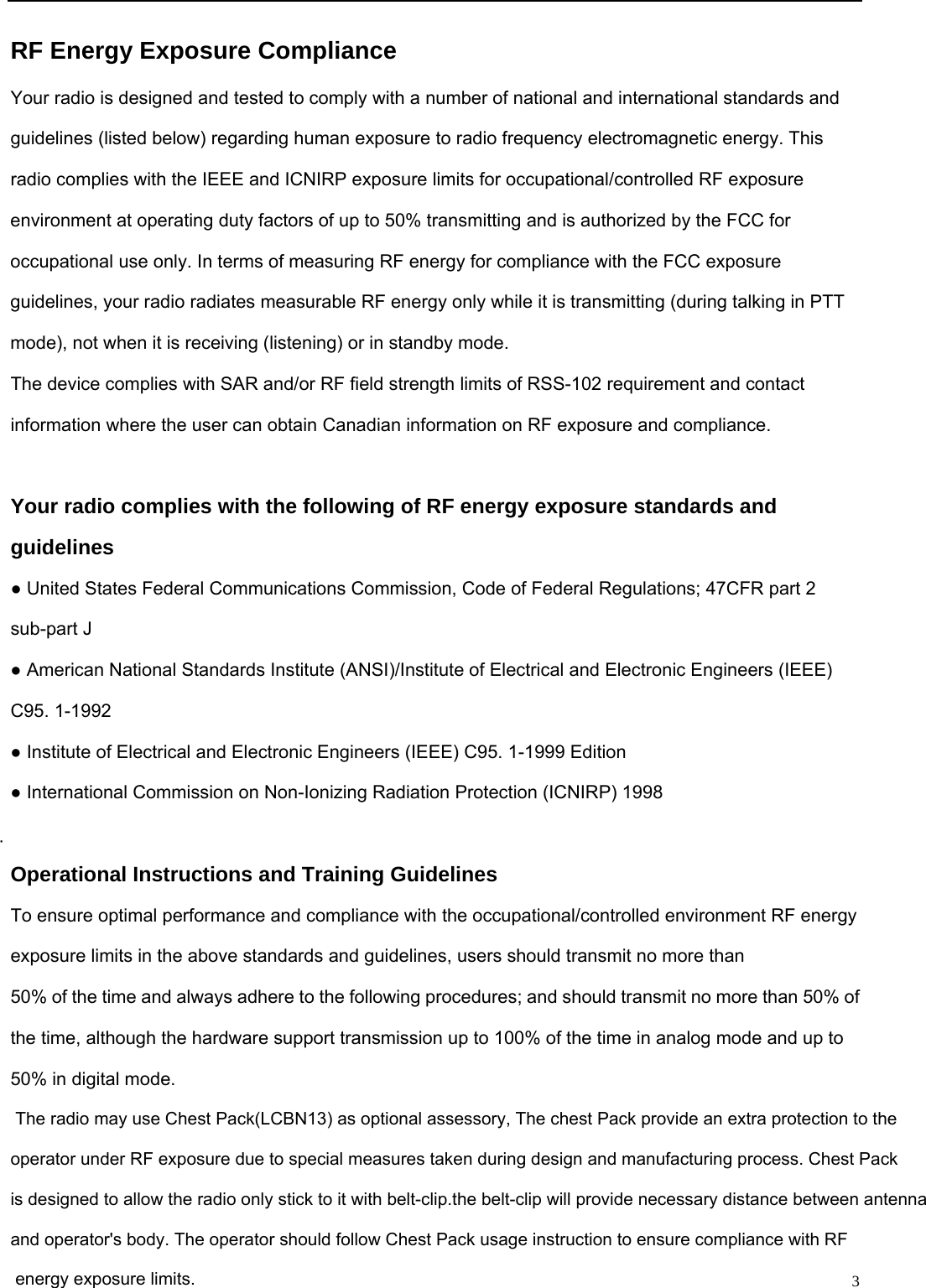                                                                                                              3RF Energy Exposure Compliance Your radio is designed and tested to comply with a number of national and international standards and guidelines (listed below) regarding human exposure to radio frequency electromagnetic energy. This radio complies with the IEEE and ICNIRP exposure limits for occupational/controlled RF exposure environment at operating duty factors of up to 50% transmitting and is authorized by the FCC for occupational use only. In terms of measuring RF energy for compliance with the FCC exposure guidelines, your radio radiates measurable RF energy only while it is transmitting (during talking in PTT mode), not when it is receiving (listening) or in standby mode. The device complies with SAR and/or RF field strength limits of RSS-102 requirement and contact information where the user can obtain Canadian information on RF exposure and compliance.  Your radio complies with the following of RF energy exposure standards and guidelines ● United States Federal Communications Commission, Code of Federal Regulations; 47CFR part 2 sub-part J ● American National Standards Institute (ANSI)/Institute of Electrical and Electronic Engineers (IEEE) C95. 1-1992 ● Institute of Electrical and Electronic Engineers (IEEE) C95. 1-1999 Edition ● International Commission on Non-Ionizing Radiation Protection (ICNIRP) 1998  Operational Instructions and Training Guidelines To ensure optimal performance and compliance with the occupational/controlled environment RF energy exposure limits in the above standards and guidelines, users should transmit no more than 50% of the time and always adhere to the following procedures; and should transmit no more than 50% of the time, although the hardware support transmission up to 100% of the time in analog mode and up to 50% in digital mode.  The radio may use Chest Pack(LCBN13) as optional assessory, The chest Pack provide an extra protection to the operator under RF exposure due to special measures taken during design and manufacturing process. Chest Packis designed to allow the radio only stick to it with belt-clip.the belt-clip will provide necessary distance between antenna and operator&apos;s body. The operator should follow Chest Pack usage instruction to ensure compliance with RF energy exposure limits.   