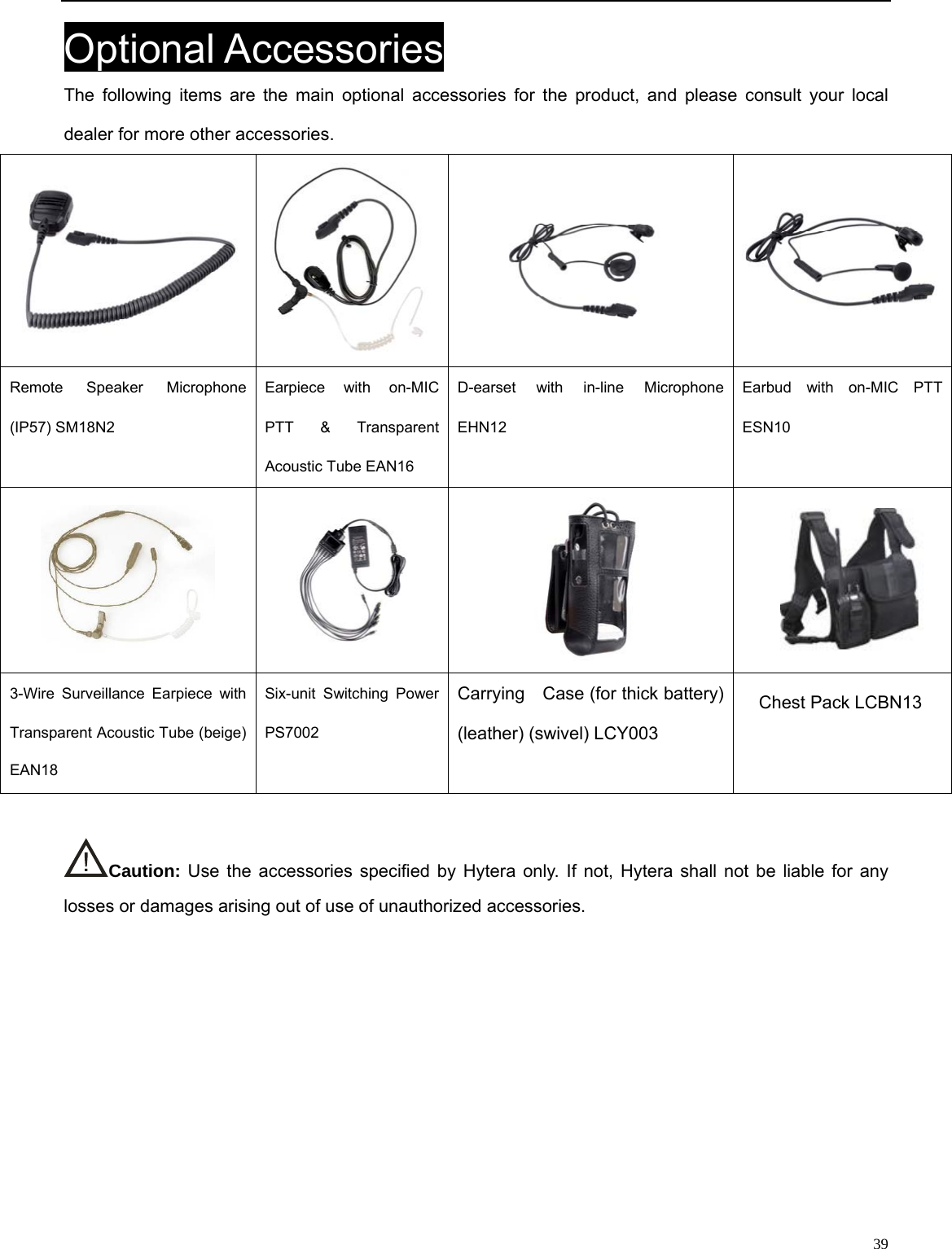                                                                                                            Optional Accessories The following items are the main optional accessories for the product, and please consult your local dealer for more other accessories.  Remote Speaker Microphone (IP57) SM18N2   Earpiece with on-MIC PTT &amp; Transparent Acoustic Tube EAN16   D-earset with in-line Microphone EHN12 Earbud with on-MIC PTT ESN10        Carrying    Case (for thick battery) (leather) (swivel) LCY003 3-Wire Surveillance Earpiece with Transparent Acoustic Tube (beige) EAN18Six-unit Switching Power PS7002    Caution: Use the accessories specified by Hytera only. If not, Hytera shall not be liable for any losses or damages arising out of use of unauthorized accessories.               39 Chest Pack LCBN13 