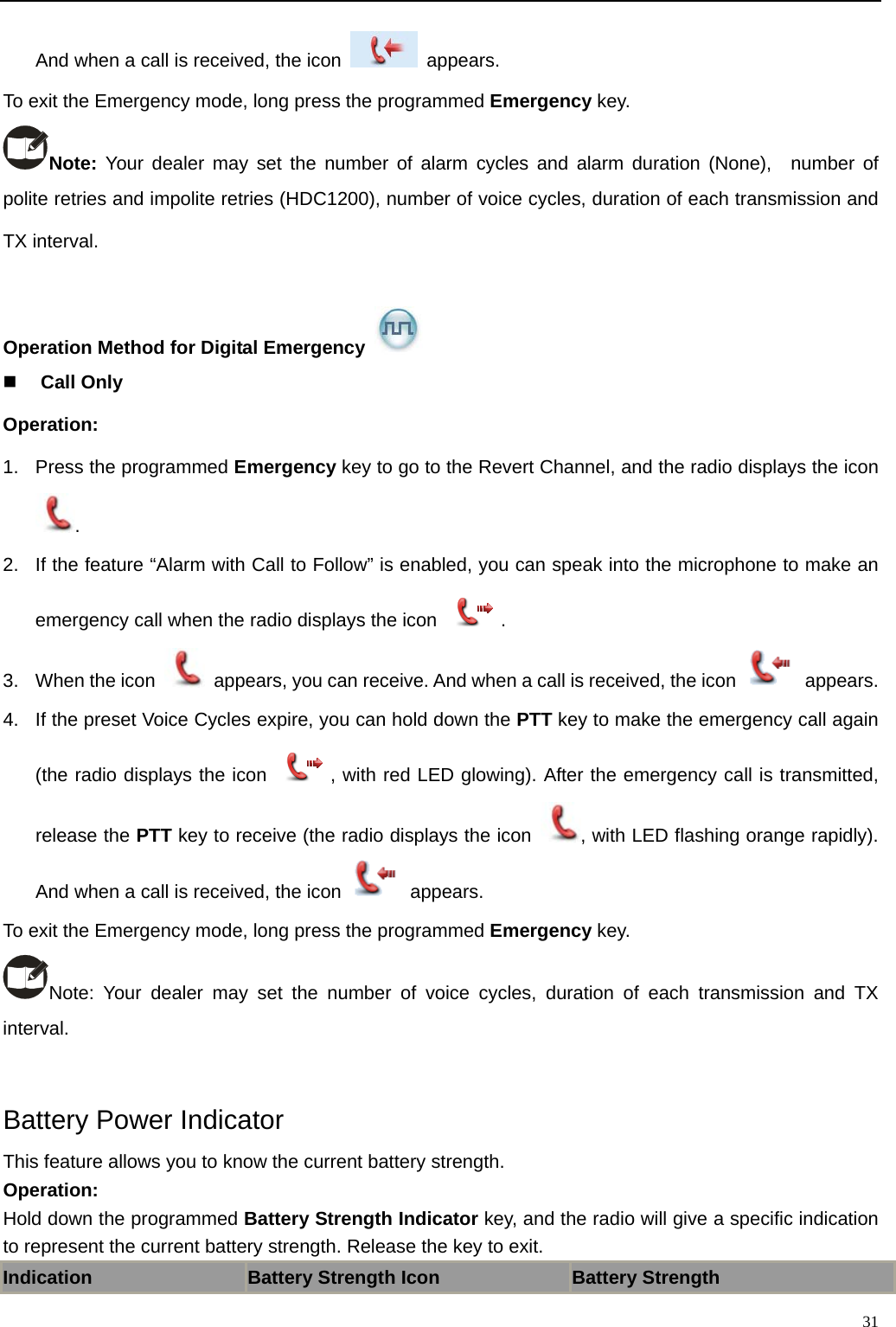                                                                                                            And when a call is received, the icon   appears.  To exit the Emergency mode, long press the programmed Emergency key. Note: Your dealer may set the number of alarm cycles and alarm duration (None),  number of polite retries and impolite retries (HDC1200), number of voice cycles, duration of each transmission and TX interval.    Operation Method for Digital Emergency    Call Only Operation:   1.  Press the programmed Emergency key to go to the Revert Channel, and the radio displays the icon .  2.  If the feature “Alarm with Call to Follow” is enabled, you can speak into the microphone to make an emergency call when the radio displays the icon  .  3.  When the icon    appears, you can receive. And when a call is received, the icon   appears. 4.  If the preset Voice Cycles expire, you can hold down the PTT key to make the emergency call again (the radio displays the icon  , with red LED glowing). After the emergency call is transmitted, release the PTT key to receive (the radio displays the icon  , with LED flashing orange rapidly). And when a call is received, the icon   appears.  To exit the Emergency mode, long press the programmed Emergency key. Note: Your dealer may set the number of voice cycles, duration of each transmission and TX interval.    Battery Power Indicator This feature allows you to know the current battery strength.   Operation:   Hold down the programmed Battery Strength Indicator key, and the radio will give a specific indication to represent the current battery strength. Release the key to exit.   Indication Battery Strength Icon Battery Strength   31