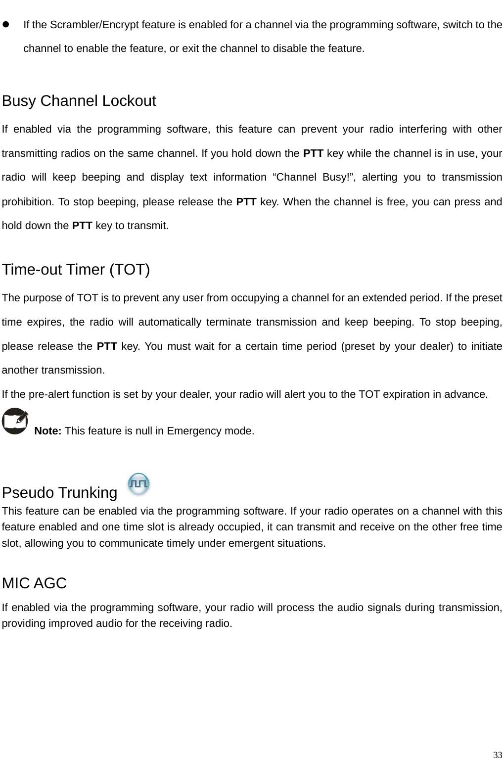                                                                                                            z  If the Scrambler/Encrypt feature is enabled for a channel via the programming software, switch to the channel to enable the feature, or exit the channel to disable the feature.    Busy Channel Lockout If enabled via the programming software, this feature can prevent your radio interfering with other transmitting radios on the same channel. If you hold down the PTT key while the channel is in use, your radio will keep beeping and display text information “Channel Busy!”, alerting you to transmission prohibition. To stop beeping, please release the PTT key. When the channel is free, you can press and hold down the PTT key to transmit.    Time-out Timer (TOT)   The purpose of TOT is to prevent any user from occupying a channel for an extended period. If the preset time expires, the radio will automatically terminate transmission and keep beeping. To stop beeping, please release the PTT key. You must wait for a certain time period (preset by your dealer) to initiate another transmission.   If the pre-alert function is set by your dealer, your radio will alert you to the TOT expiration in advance.  Note: This feature is null in Emergency mode.    Pseudo Trunking   This feature can be enabled via the programming software. If your radio operates on a channel with this feature enabled and one time slot is already occupied, it can transmit and receive on the other free time slot, allowing you to communicate timely under emergent situations.  MIC AGC If enabled via the programming software, your radio will process the audio signals during transmission, providing improved audio for the receiving radio.           33